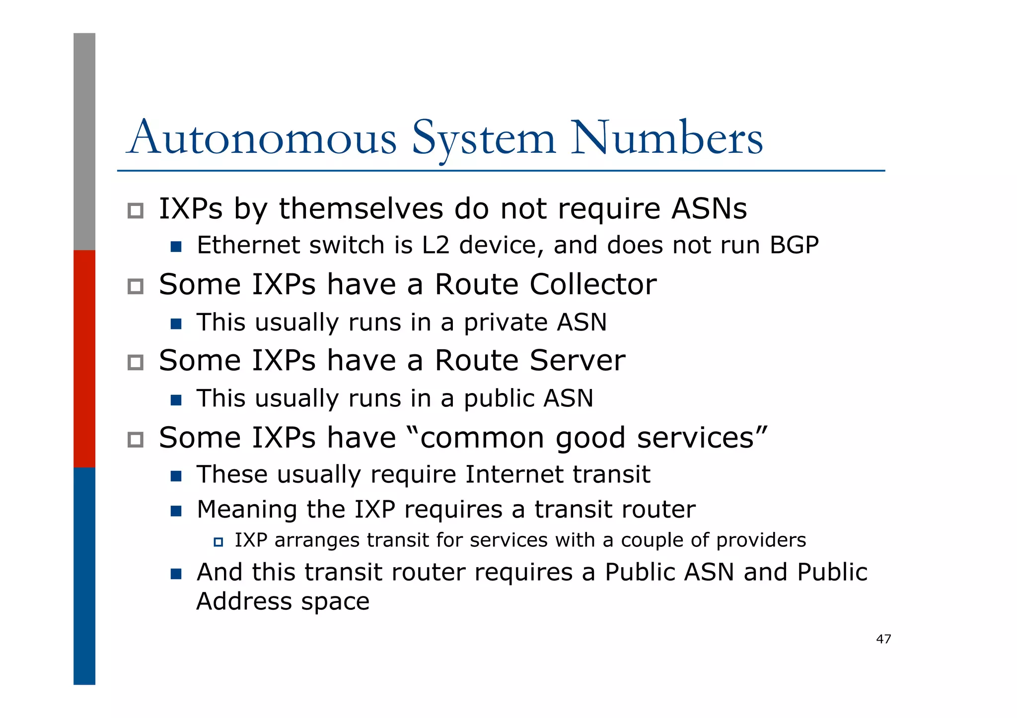 Autonomous System Numbers
p  IXPs by themselves do not require ASNs
n  Ethernet switch is L2 device, and does not run BGP
p  Some IXPs have a Route Collector
n  This usually runs in a private ASN
p  Some IXPs have a Route Server
n  This usually runs in a public ASN
p  Some IXPs have “common good services”
n  These usually require Internet transit
n  Meaning the IXP requires a transit router
p  IXP arranges transit for services with a couple of providers
n  And this transit router requires a Public ASN and Public
Address space
47
 