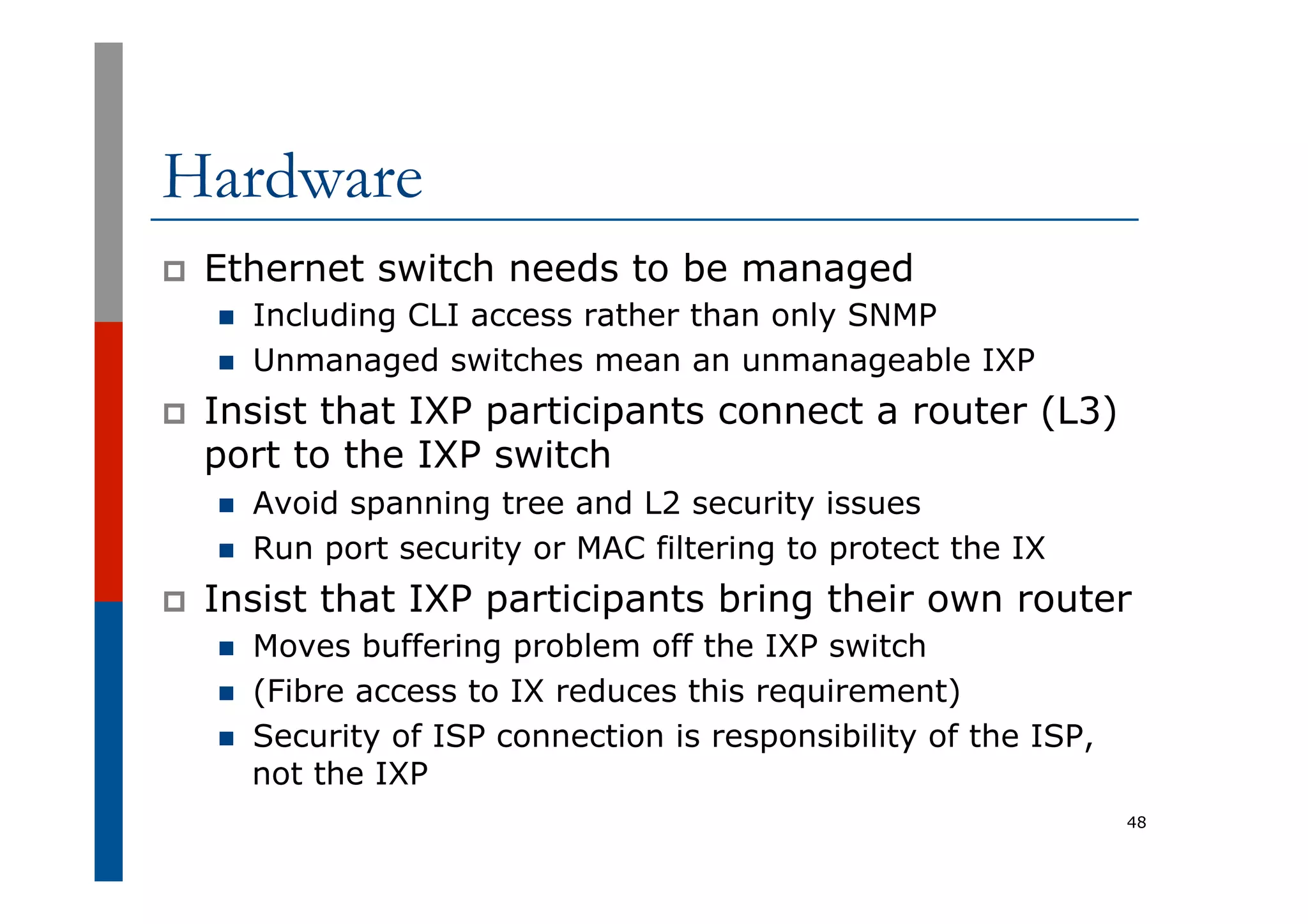 Hardware
p  Ethernet switch needs to be managed
n  Including CLI access rather than only SNMP
n  Unmanaged switches mean an unmanageable IXP
p  Insist that IXP participants connect a router (L3)
port to the IXP switch
n  Avoid spanning tree and L2 security issues
n  Run port security or MAC filtering to protect the IX
p  Insist that IXP participants bring their own router
n  Moves buffering problem off the IXP switch
n  (Fibre access to IX reduces this requirement)
n  Security of ISP connection is responsibility of the ISP,
not the IXP
48
 