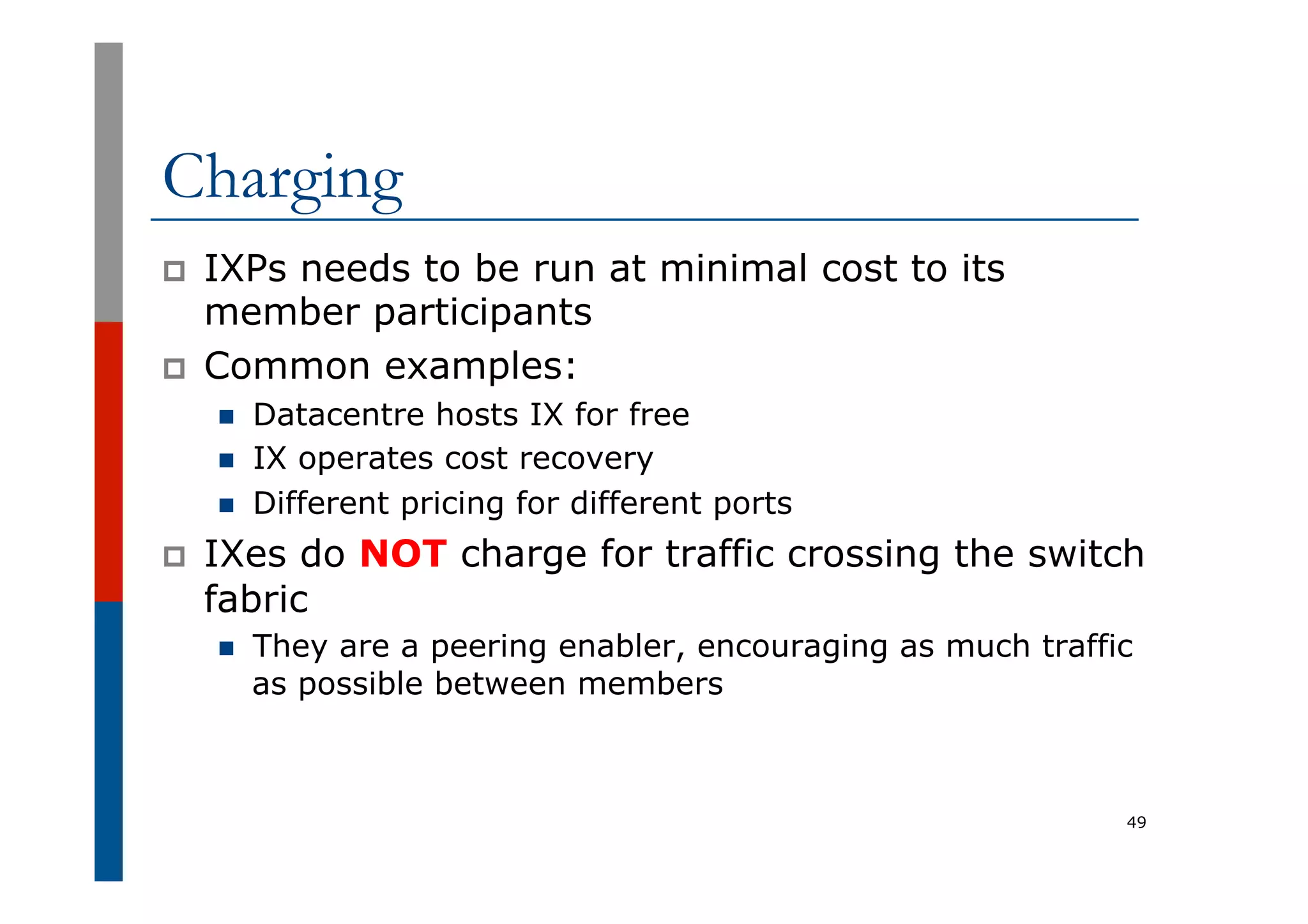Charging
p  IXPs needs to be run at minimal cost to its
member participants
p  Common examples:
n  Datacentre hosts IX for free
n  IX operates cost recovery
n  Different pricing for different ports
p  IXes do NOT charge for traffic crossing the switch
fabric
n  They are a peering enabler, encouraging as much traffic
as possible between members
49
 