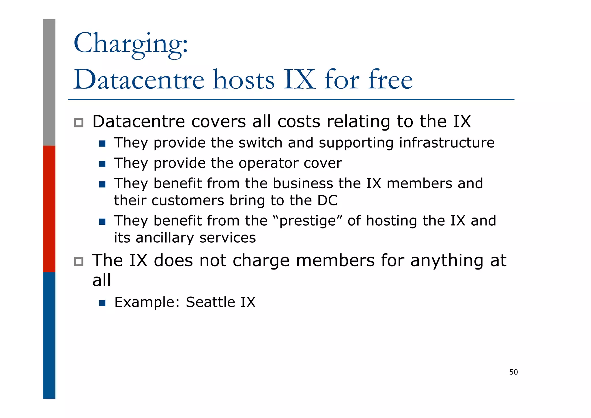 Charging:
Datacentre hosts IX for free
p  Datacentre covers all costs relating to the IX
n  They provide the switch and supporting infrastructure
n  They provide the operator cover
n  They benefit from the business the IX members and
their customers bring to the DC
n  They benefit from the “prestige” of hosting the IX and
its ancillary services
p  The IX does not charge members for anything at
all
n  Example: Seattle IX
50
 