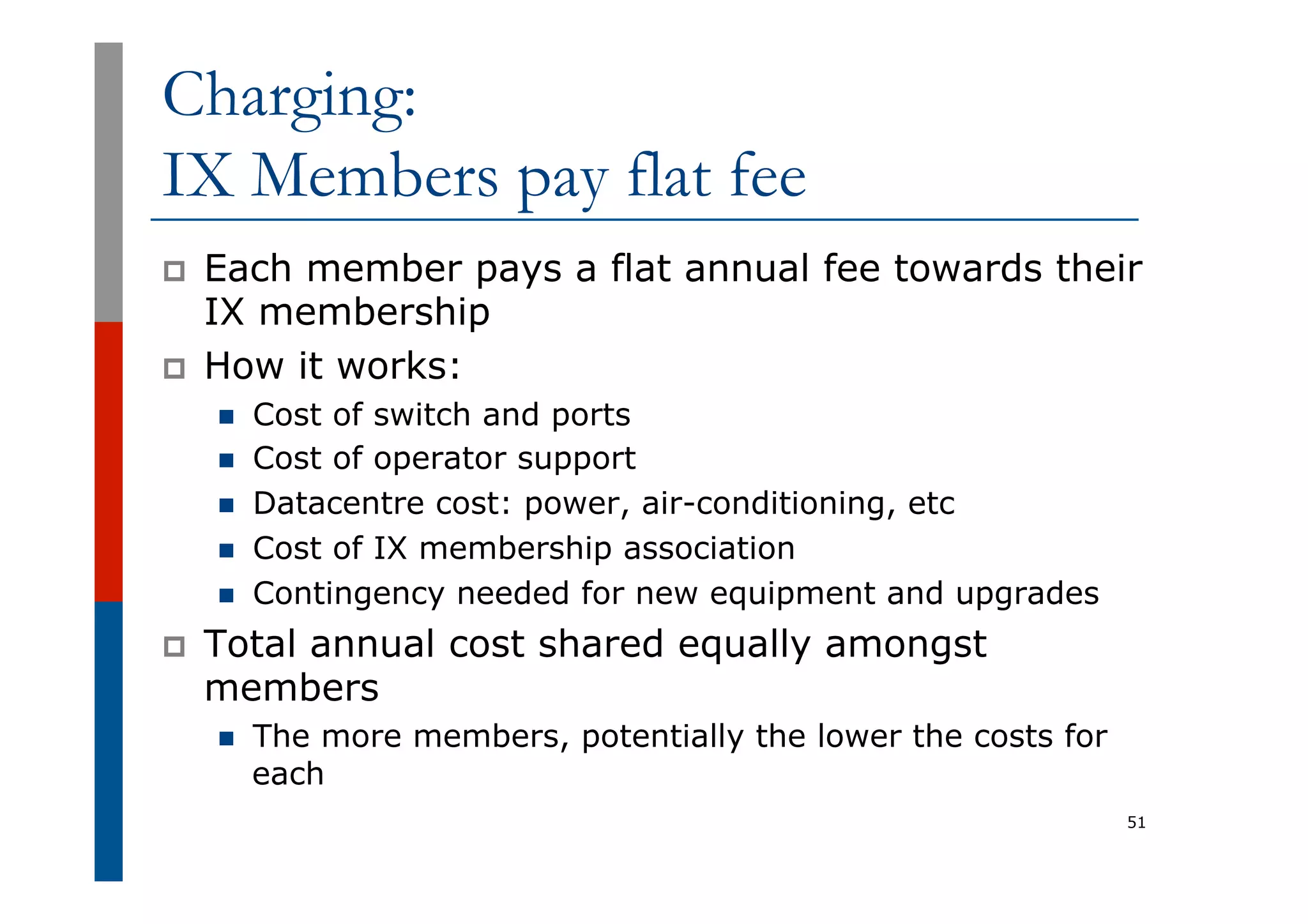 Charging:
IX Members pay flat fee
p  Each member pays a flat annual fee towards their
IX membership
p  How it works:
n  Cost of switch and ports
n  Cost of operator support
n  Datacentre cost: power, air-conditioning, etc
n  Cost of IX membership association
n  Contingency needed for new equipment and upgrades
p  Total annual cost shared equally amongst
members
n  The more members, potentially the lower the costs for
each
51
 