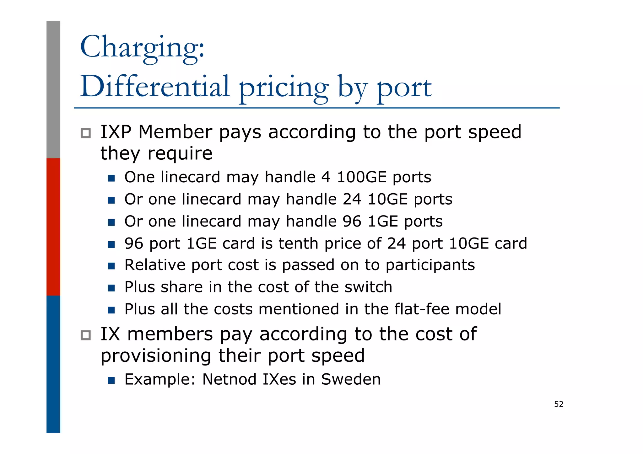 Charging:
Differential pricing by port
p  IXP Member pays according to the port speed
they require
n  One linecard may handle 4 100GE ports
n  Or one linecard may handle 24 10GE ports
n  Or one linecard may handle 96 1GE ports
n  96 port 1GE card is tenth price of 24 port 10GE card
n  Relative port cost is passed on to participants
n  Plus share in the cost of the switch
n  Plus all the costs mentioned in the flat-fee model
p  IX members pay according to the cost of
provisioning their port speed
n  Example: Netnod IXes in Sweden
52
 