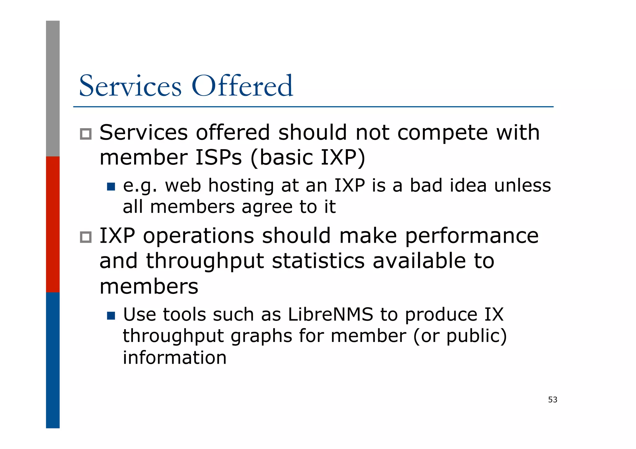 Services Offered
p  Services offered should not compete with
member ISPs (basic IXP)
n  e.g. web hosting at an IXP is a bad idea unless
all members agree to it
p  IXP operations should make performance
and throughput statistics available to
members
n  Use tools such as LibreNMS to produce IX
throughput graphs for member (or public)
information
53
 