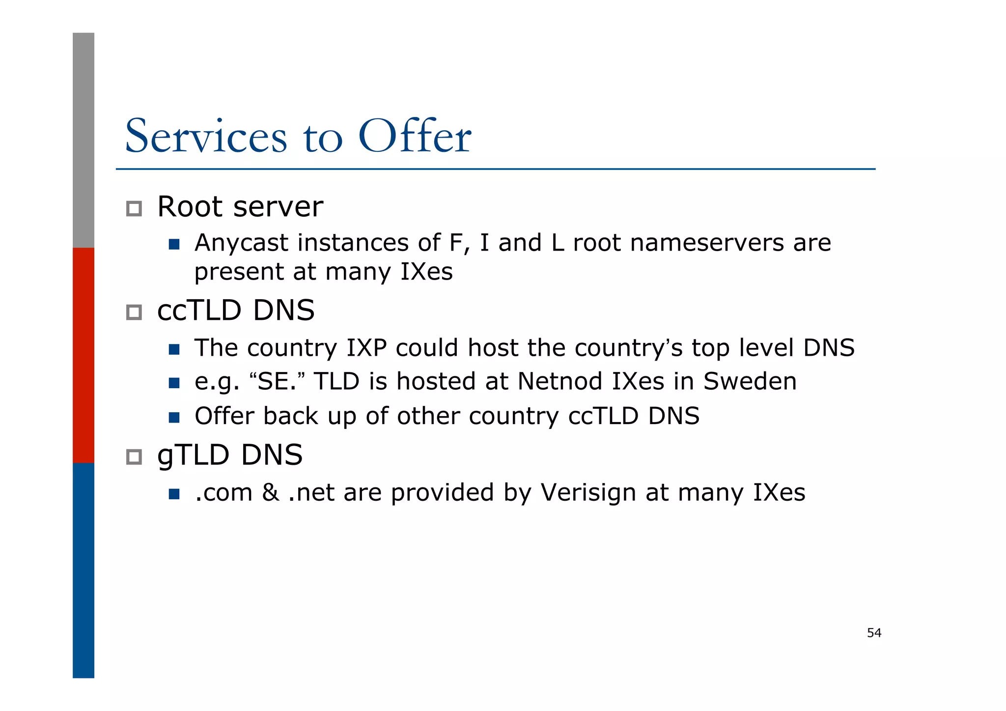 Services to Offer
p  Root server
n  Anycast instances of F, I and L root nameservers are
present at many IXes
p  ccTLD DNS
n  The country IXP could host the country’s top level DNS
n  e.g. “SE.” TLD is hosted at Netnod IXes in Sweden
n  Offer back up of other country ccTLD DNS
p  gTLD DNS
n  .com & .net are provided by Verisign at many IXes
54
 