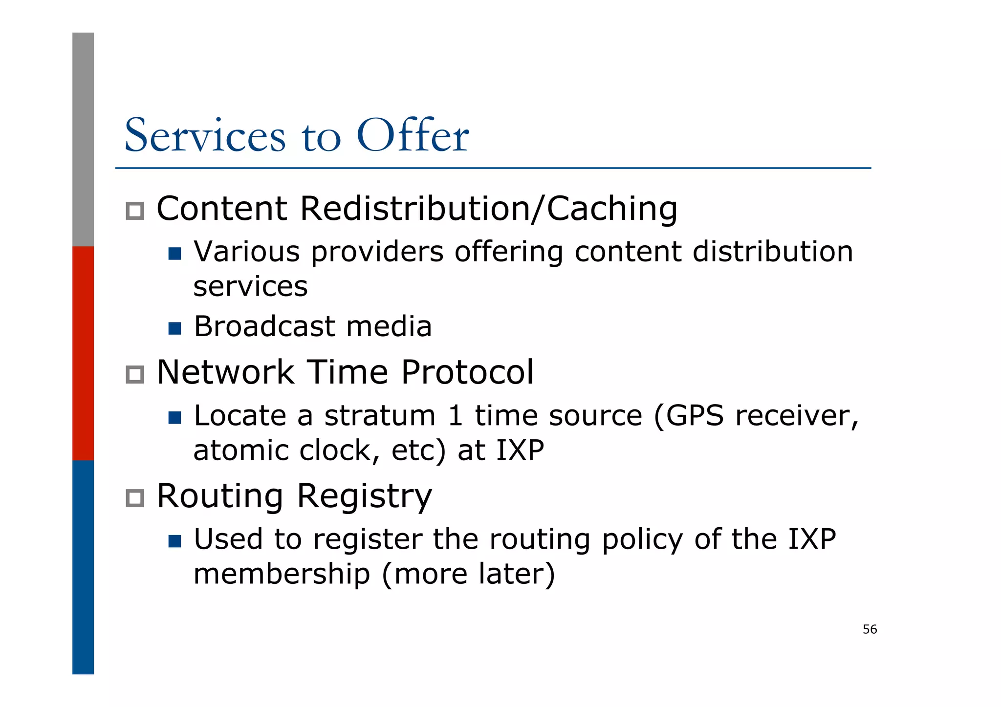 Services to Offer
p  Content Redistribution/Caching
n  Various providers offering content distribution
services
n  Broadcast media
p  Network Time Protocol
n  Locate a stratum 1 time source (GPS receiver,
atomic clock, etc) at IXP
p  Routing Registry
n  Used to register the routing policy of the IXP
membership (more later)
56
 