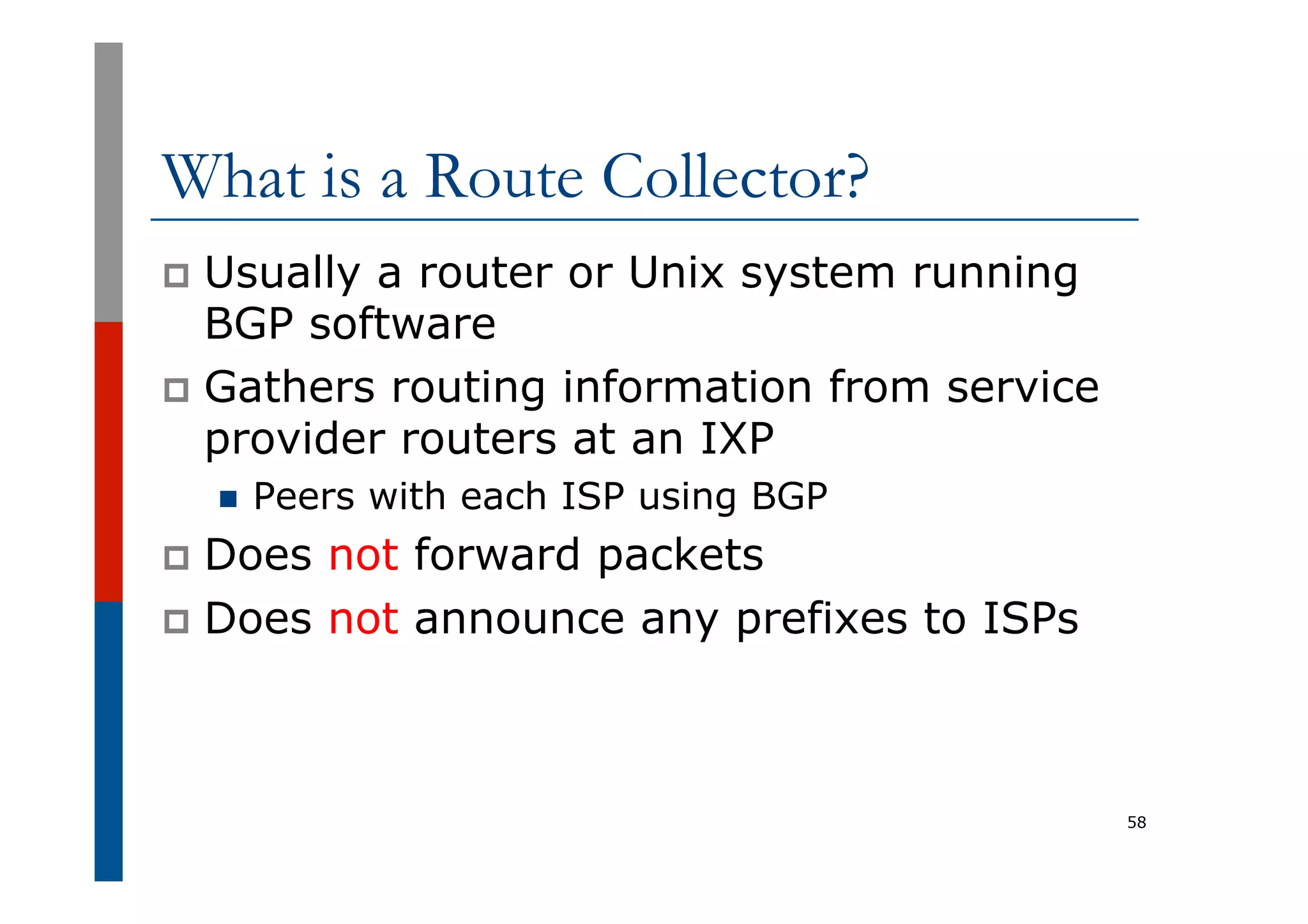 What is a Route Collector?
p  Usually a router or Unix system running
BGP software
p  Gathers routing information from service
provider routers at an IXP
n  Peers with each ISP using BGP
p  Does not forward packets
p  Does not announce any prefixes to ISPs
58
 