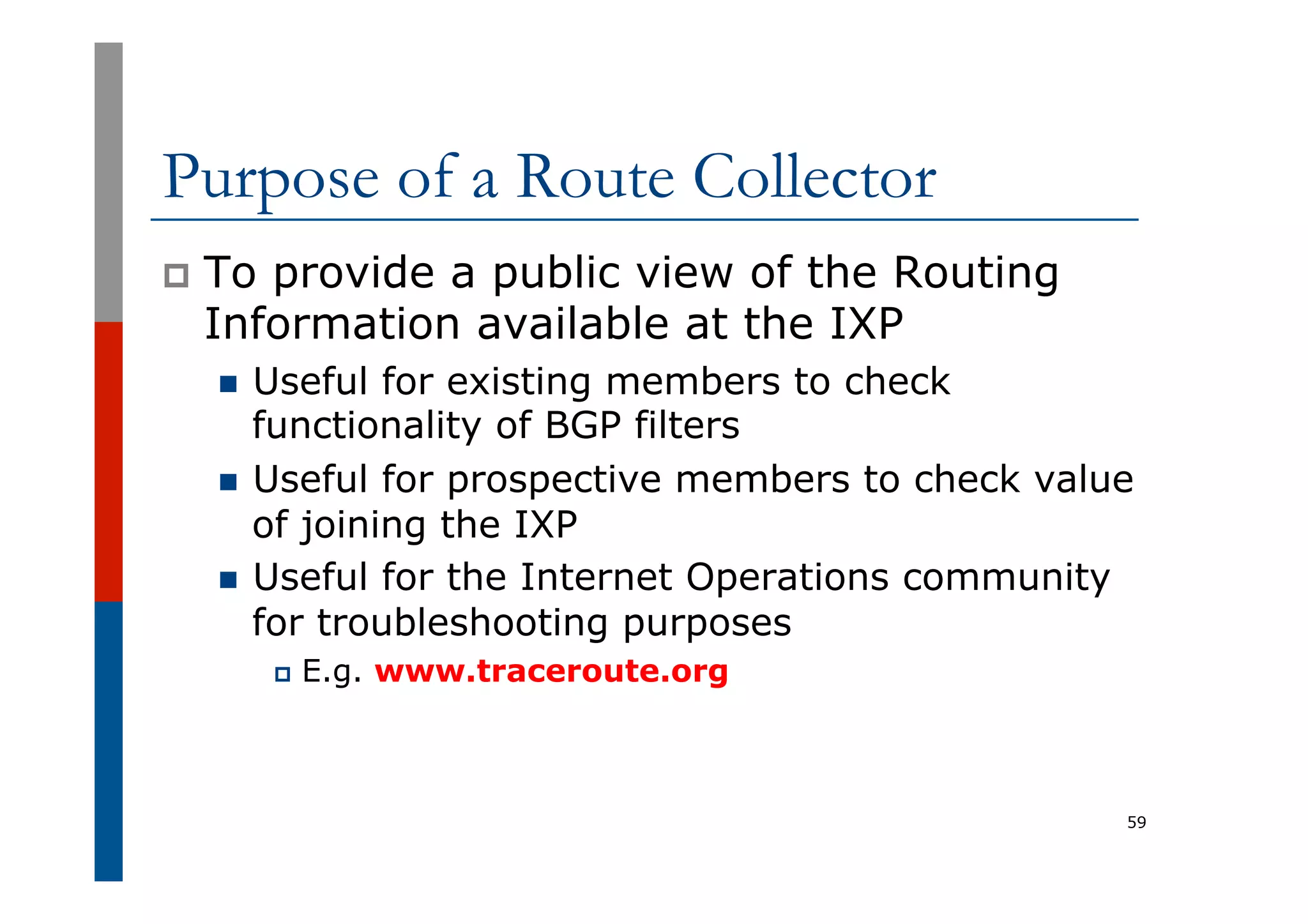 Purpose of a Route Collector
p  To provide a public view of the Routing
Information available at the IXP
n  Useful for existing members to check
functionality of BGP filters
n  Useful for prospective members to check value
of joining the IXP
n  Useful for the Internet Operations community
for troubleshooting purposes
p  E.g. www.traceroute.org
59
 