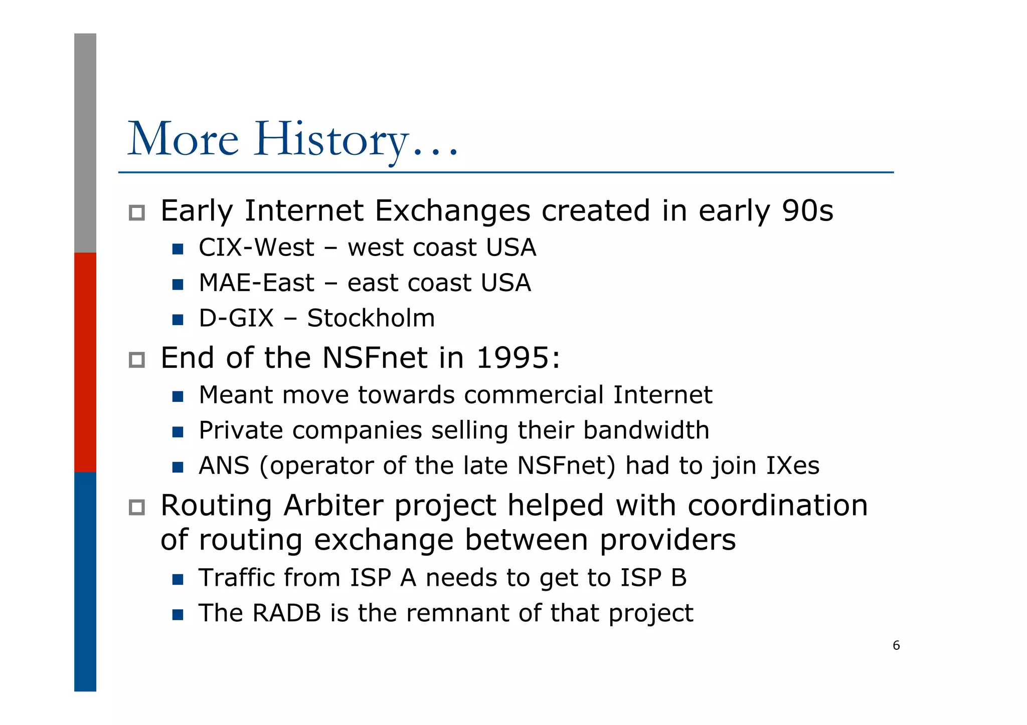More History…
p  Early Internet Exchanges created in early 90s
n  CIX-West – west coast USA
n  MAE-East – east coast USA
n  D-GIX – Stockholm
p  End of the NSFnet in 1995:
n  Meant move towards commercial Internet
n  Private companies selling their bandwidth
n  ANS (operator of the late NSFnet) had to join IXes
p  Routing Arbiter project helped with coordination
of routing exchange between providers
n  Traffic from ISP A needs to get to ISP B
n  The RADB is the remnant of that project
6
 
