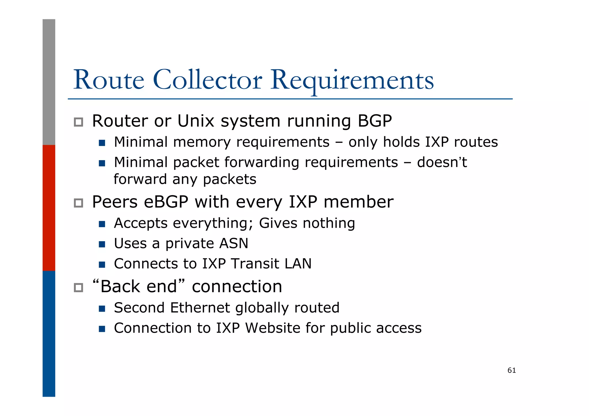 Route Collector Requirements
p  Router or Unix system running BGP
n  Minimal memory requirements – only holds IXP routes
n  Minimal packet forwarding requirements – doesn’t
forward any packets
p  Peers eBGP with every IXP member
n  Accepts everything; Gives nothing
n  Uses a private ASN
n  Connects to IXP Transit LAN
p  “Back end” connection
n  Second Ethernet globally routed
n  Connection to IXP Website for public access
61
 
