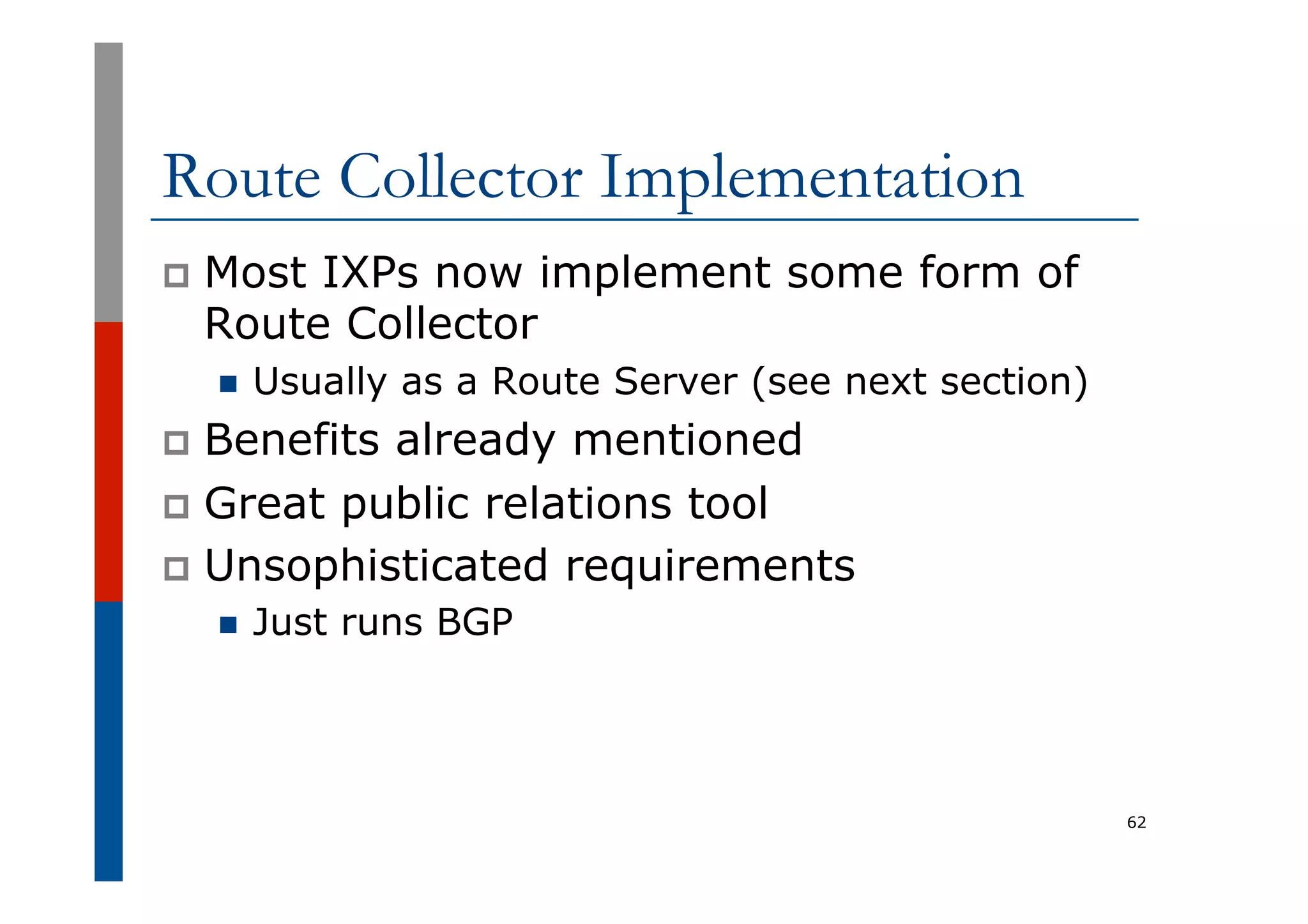 Route Collector Implementation
p  Most IXPs now implement some form of
Route Collector
n  Usually as a Route Server (see next section)
p  Benefits already mentioned
p  Great public relations tool
p  Unsophisticated requirements
n  Just runs BGP
62
 