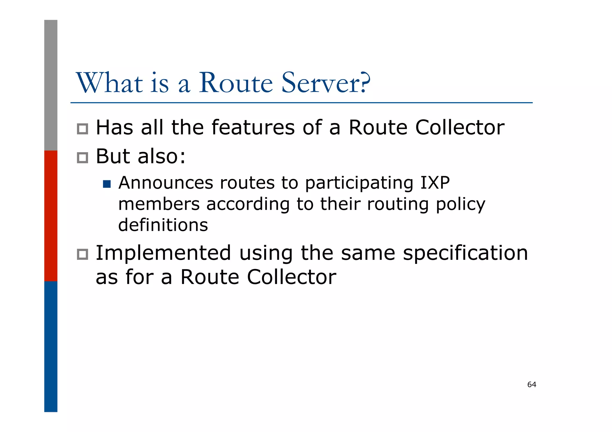 What is a Route Server?
p  Has all the features of a Route Collector
p  But also:
n  Announces routes to participating IXP
members according to their routing policy
definitions
p  Implemented using the same specification
as for a Route Collector
64
 