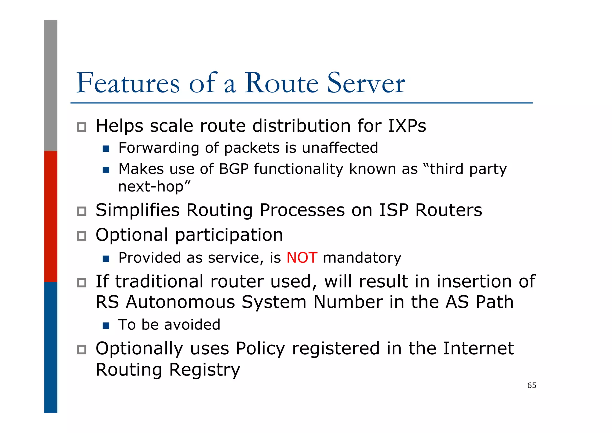 Features of a Route Server
p  Helps scale route distribution for IXPs
n  Forwarding of packets is unaffected
n  Makes use of BGP functionality known as “third party
next-hop”
p  Simplifies Routing Processes on ISP Routers
p  Optional participation
n  Provided as service, is NOT mandatory
p  If traditional router used, will result in insertion of
RS Autonomous System Number in the AS Path
n  To be avoided
p  Optionally uses Policy registered in the Internet
Routing Registry
65
 