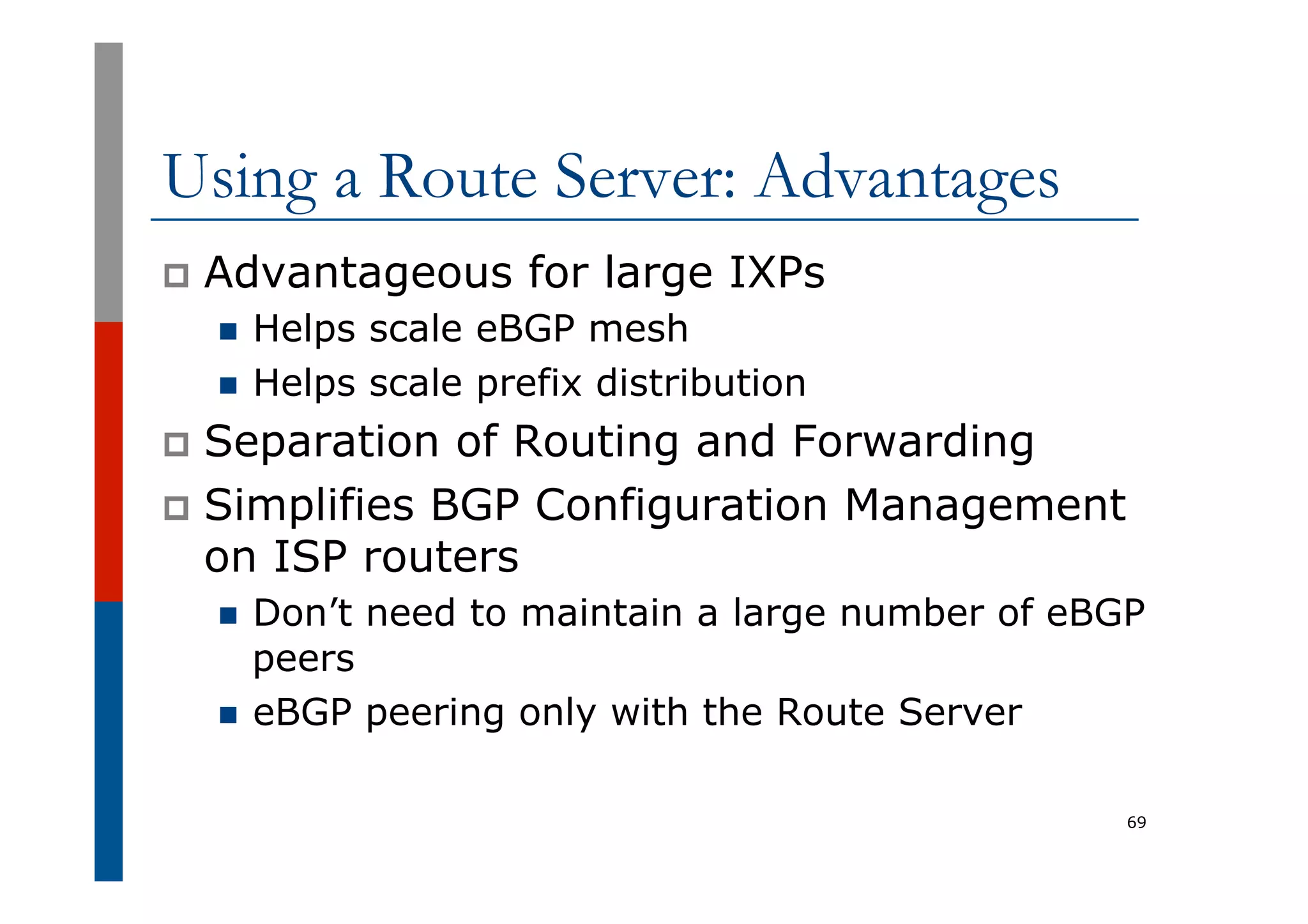 Using a Route Server: Advantages
p  Advantageous for large IXPs
n  Helps scale eBGP mesh
n  Helps scale prefix distribution
p  Separation of Routing and Forwarding
p  Simplifies BGP Configuration Management
on ISP routers
n  Don’t need to maintain a large number of eBGP
peers
n  eBGP peering only with the Route Server
69
 