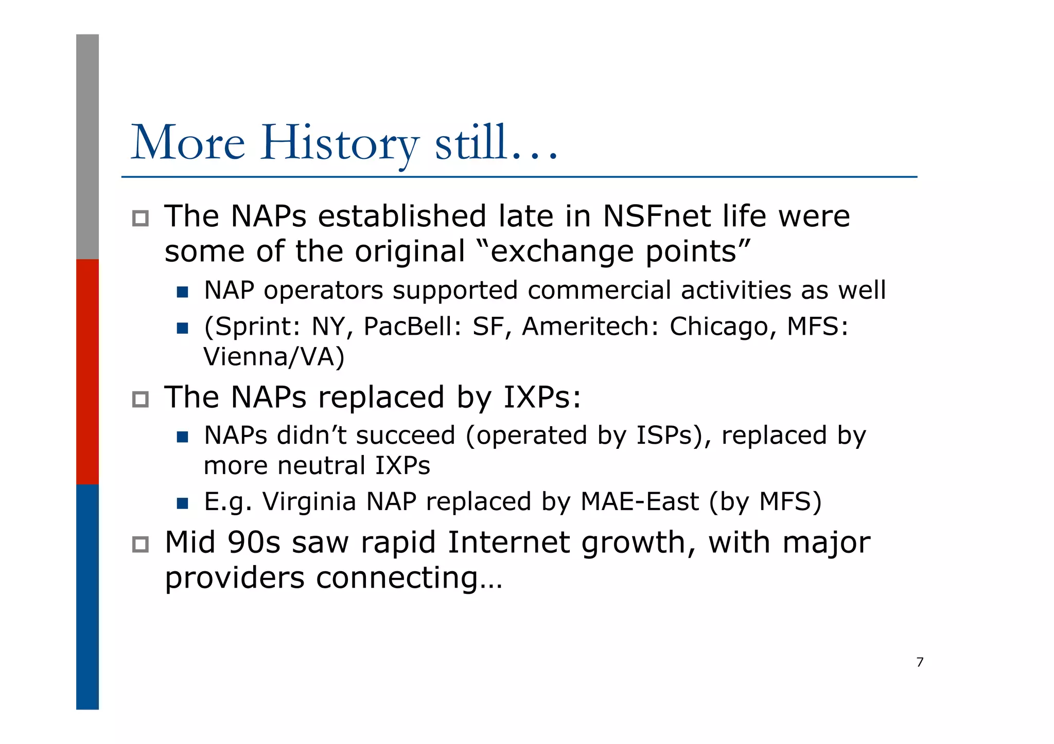More History still…
p  The NAPs established late in NSFnet life were
some of the original “exchange points”
n  NAP operators supported commercial activities as well
n  (Sprint: NY, PacBell: SF, Ameritech: Chicago, MFS:
Vienna/VA)
p  The NAPs replaced by IXPs:
n  NAPs didn’t succeed (operated by ISPs), replaced by
more neutral IXPs
n  E.g. Virginia NAP replaced by MAE-East (by MFS)
p  Mid 90s saw rapid Internet growth, with major
providers connecting…
7
 