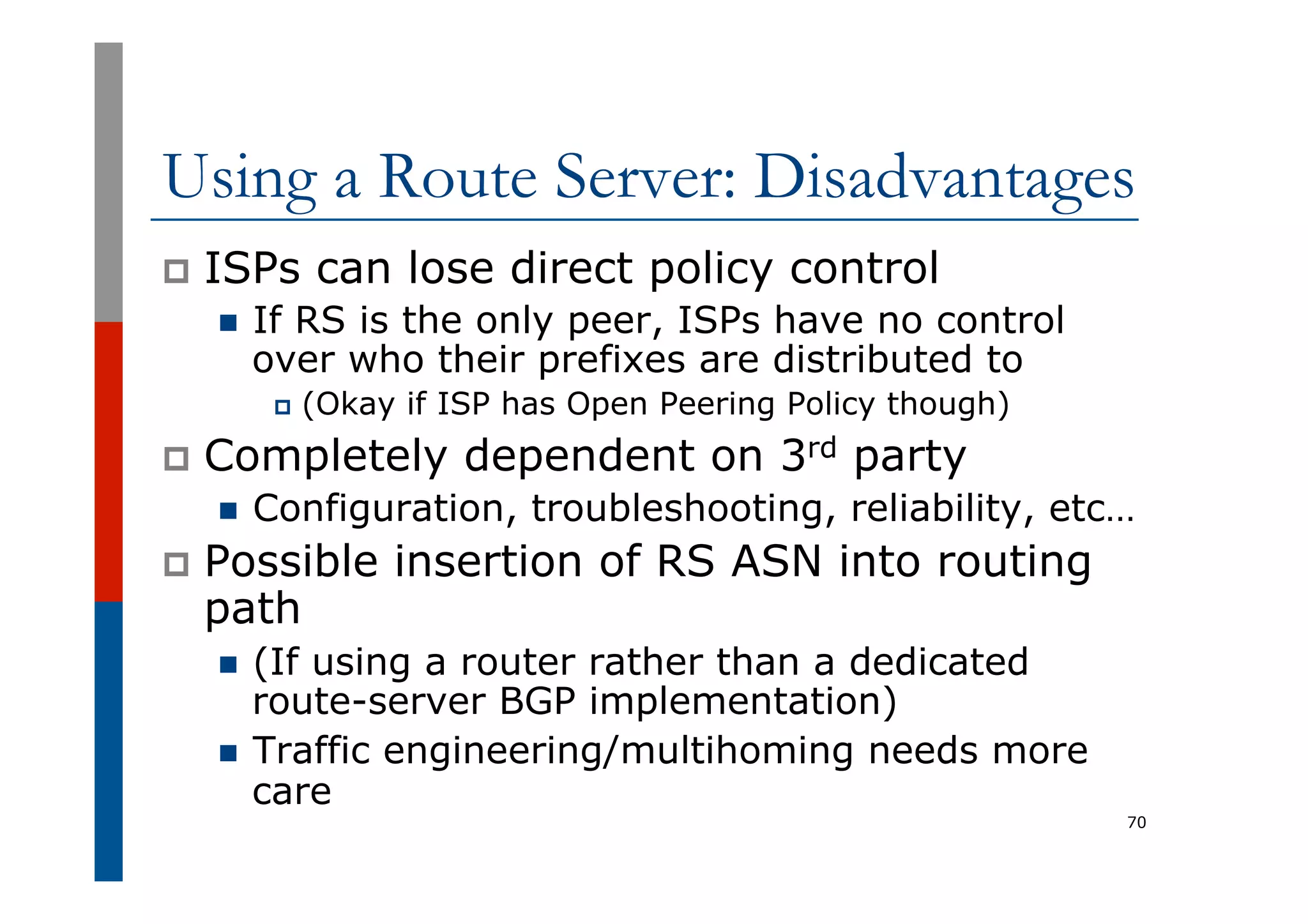 Using a Route Server: Disadvantages
p  ISPs can lose direct policy control
n  If RS is the only peer, ISPs have no control
over who their prefixes are distributed to
p  (Okay if ISP has Open Peering Policy though)
p  Completely dependent on 3rd party
n  Configuration, troubleshooting, reliability, etc…
p  Possible insertion of RS ASN into routing
path
n  (If using a router rather than a dedicated
route-server BGP implementation)
n  Traffic engineering/multihoming needs more
care
70
 