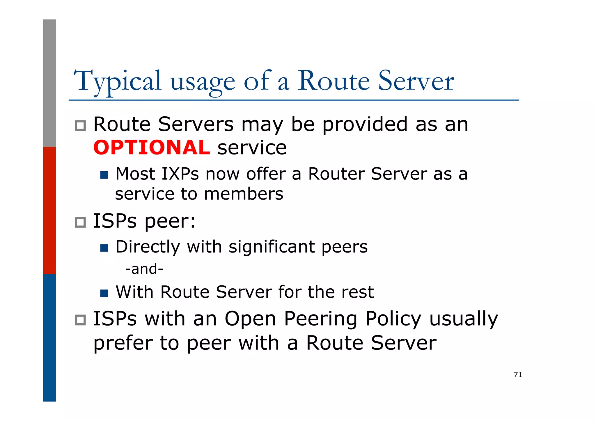 Typical usage of a Route Server
p  Route Servers may be provided as an
OPTIONAL service
n  Most IXPs now offer a Router Server as a
service to members
p  ISPs peer:
n  Directly with significant peers
-and-
n  With Route Server for the rest
p  ISPs with an Open Peering Policy usually
prefer to peer with a Route Server
71
 