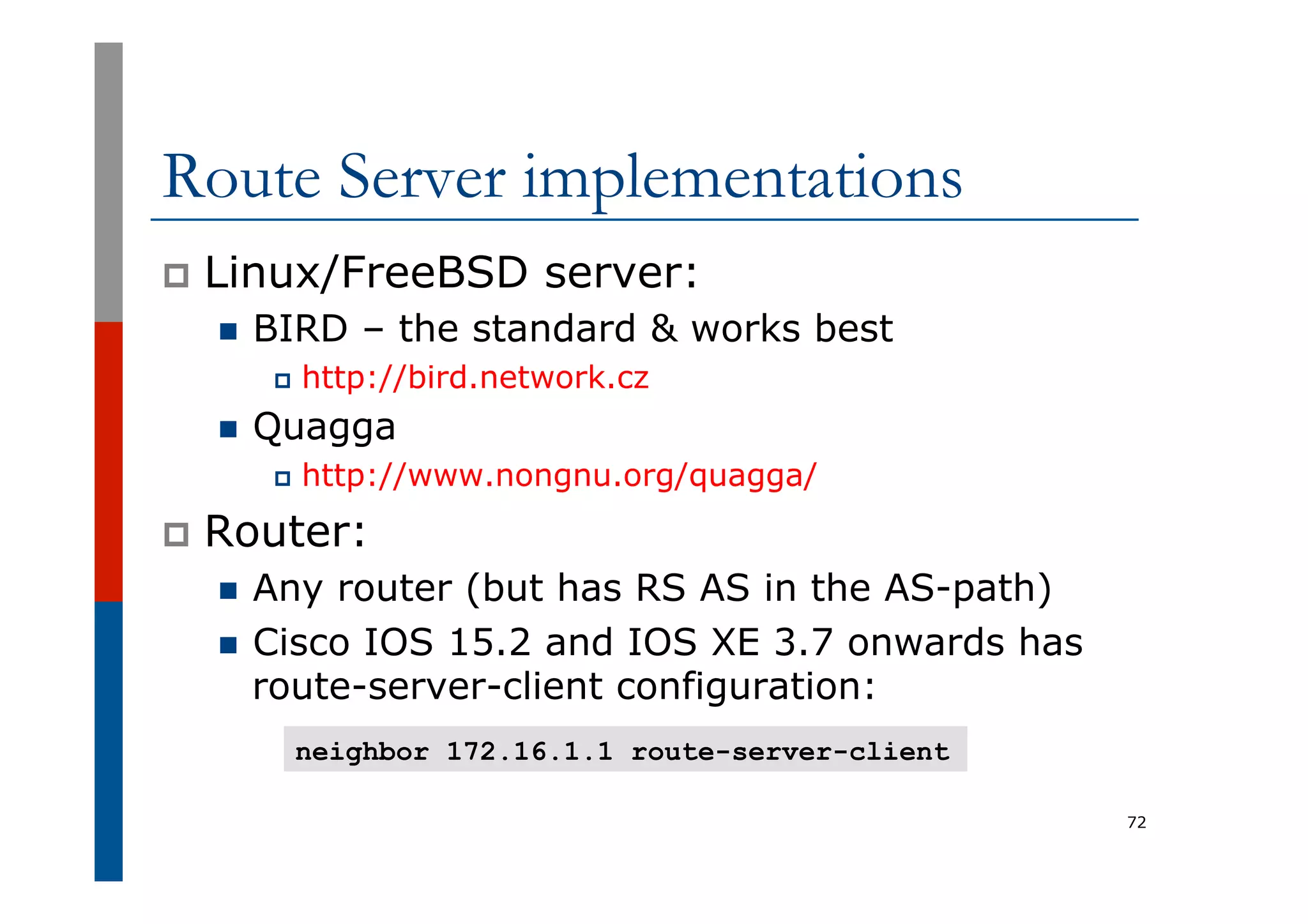 Route Server implementations
p  Linux/FreeBSD server:
n  BIRD – the standard & works best
p  http://bird.network.cz
n  Quagga
p  http://www.nongnu.org/quagga/
p  Router:
n  Any router (but has RS AS in the AS-path)
n  Cisco IOS 15.2 and IOS XE 3.7 onwards has
route-server-client configuration:
72
neighbor 172.16.1.1 route-server-client
 