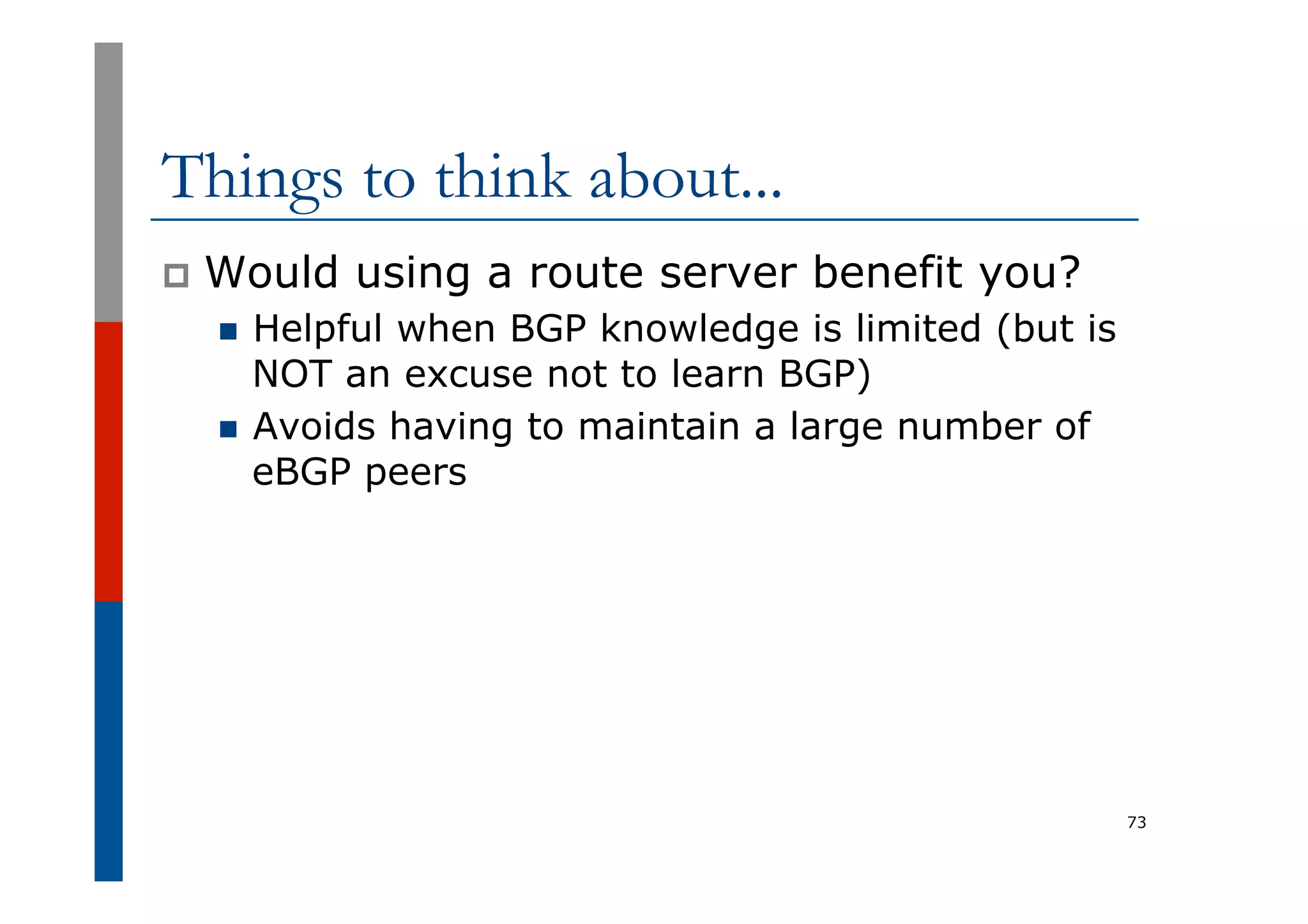 Things to think about...
p  Would using a route server benefit you?
n  Helpful when BGP knowledge is limited (but is
NOT an excuse not to learn BGP)
n  Avoids having to maintain a large number of
eBGP peers
73
 