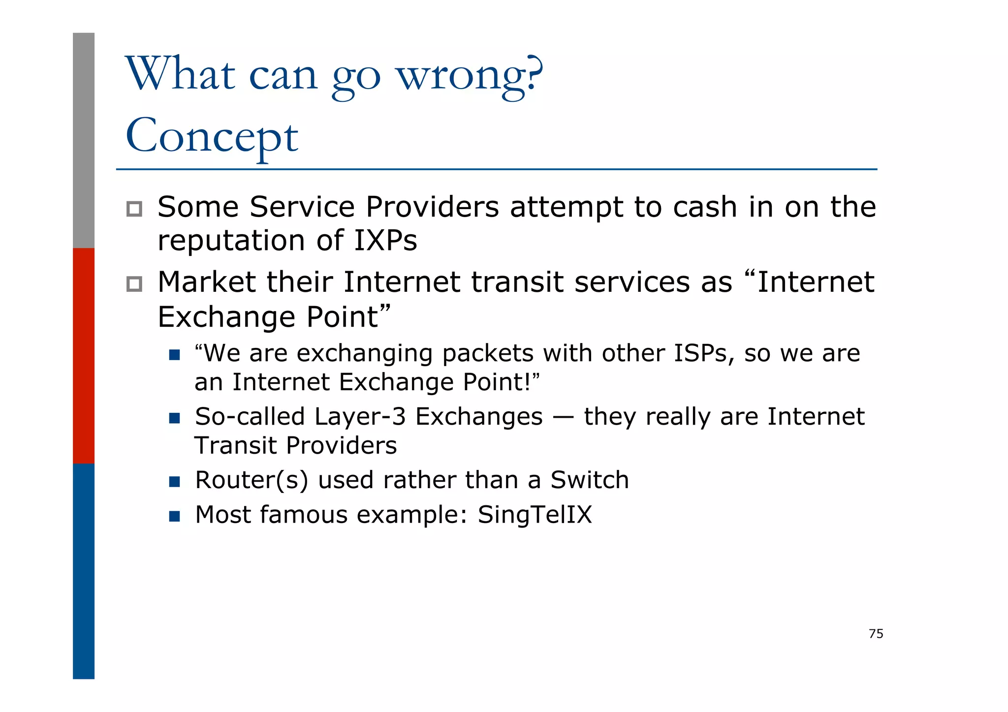 What can go wrong?
Concept
p  Some Service Providers attempt to cash in on the
reputation of IXPs
p  Market their Internet transit services as “Internet
Exchange Point”
n  “We are exchanging packets with other ISPs, so we are
an Internet Exchange Point!”
n  So-called Layer-3 Exchanges — they really are Internet
Transit Providers
n  Router(s) used rather than a Switch
n  Most famous example: SingTelIX
75
 