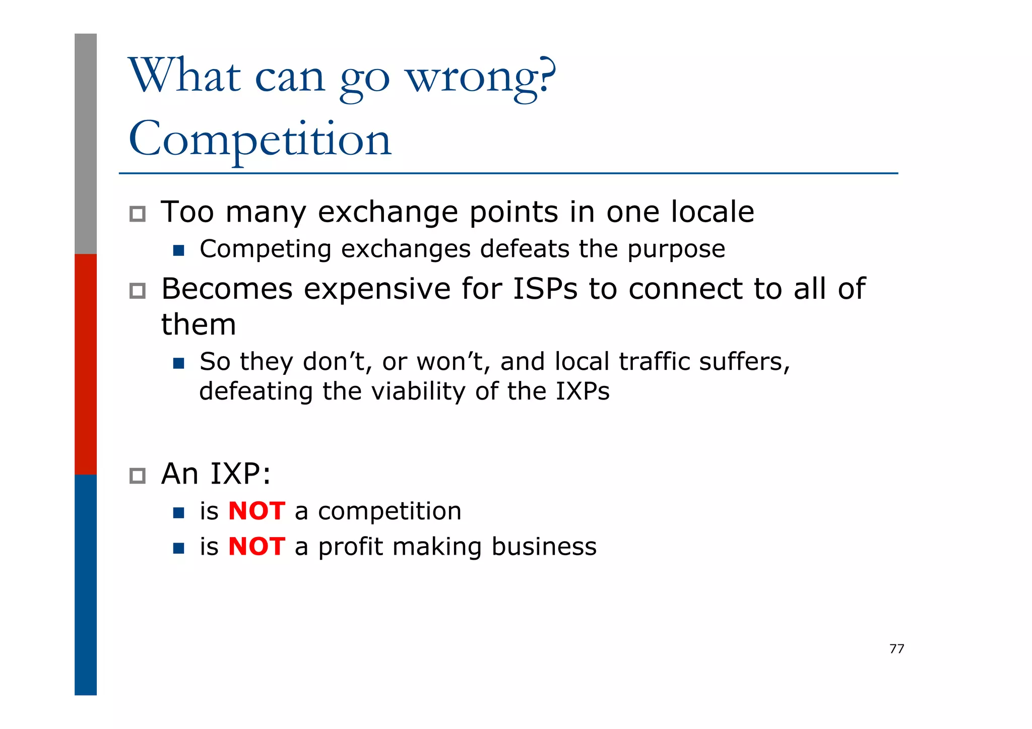 What can go wrong?
Competition
p  Too many exchange points in one locale
n  Competing exchanges defeats the purpose
p  Becomes expensive for ISPs to connect to all of
them
n  So they don’t, or won’t, and local traffic suffers,
defeating the viability of the IXPs
p  An IXP:
n  is NOT a competition
n  is NOT a profit making business
77
 