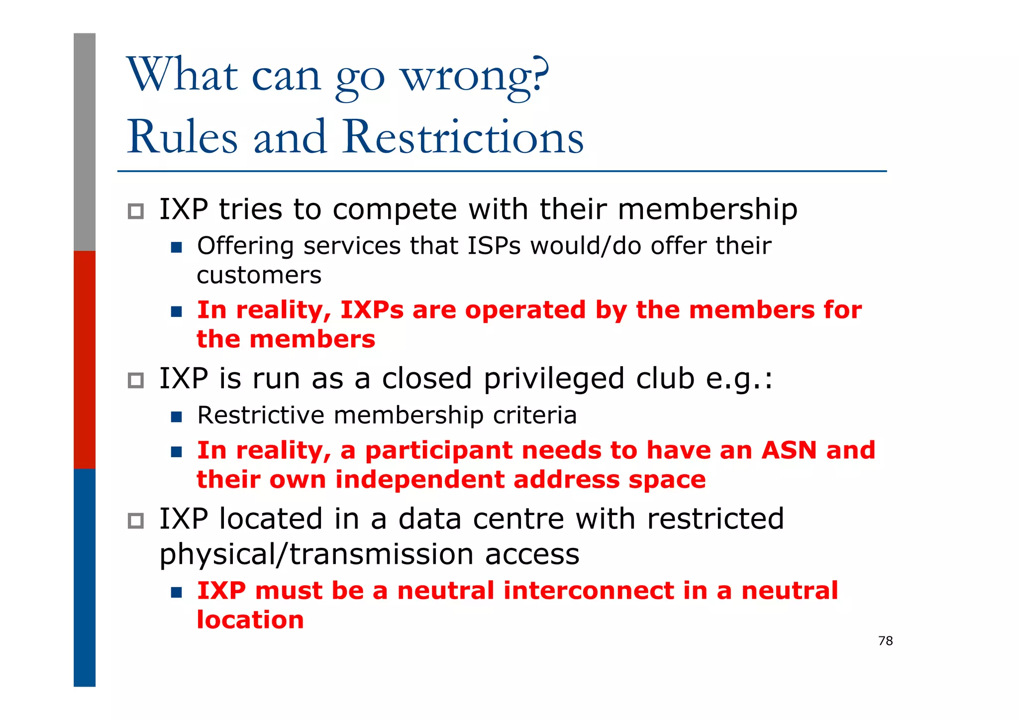 What can go wrong?
Rules and Restrictions
p  IXP tries to compete with their membership
n  Offering services that ISPs would/do offer their
customers
n  In reality, IXPs are operated by the members for
the members
p  IXP is run as a closed privileged club e.g.:
n  Restrictive membership criteria
n  In reality, a participant needs to have an ASN and
their own independent address space
p  IXP located in a data centre with restricted
physical/transmission access
n  IXP must be a neutral interconnect in a neutral
location
78
 