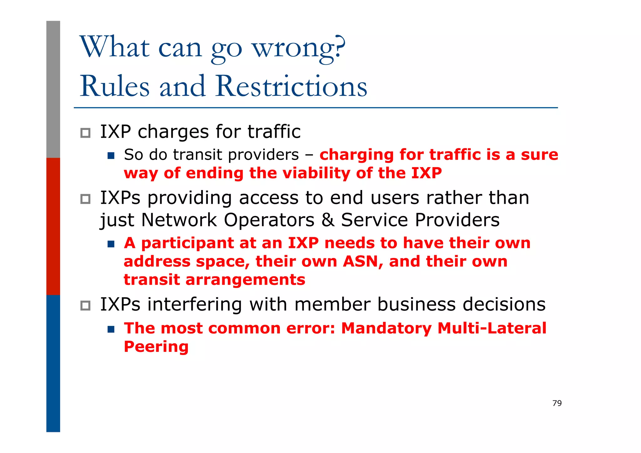 What can go wrong?
Rules and Restrictions
p  IXP charges for traffic
n  So do transit providers – charging for traffic is a sure
way of ending the viability of the IXP
p  IXPs providing access to end users rather than
just Network Operators & Service Providers
n  A participant at an IXP needs to have their own
address space, their own ASN, and their own
transit arrangements
p  IXPs interfering with member business decisions
n  The most common error: Mandatory Multi-Lateral
Peering
79
 