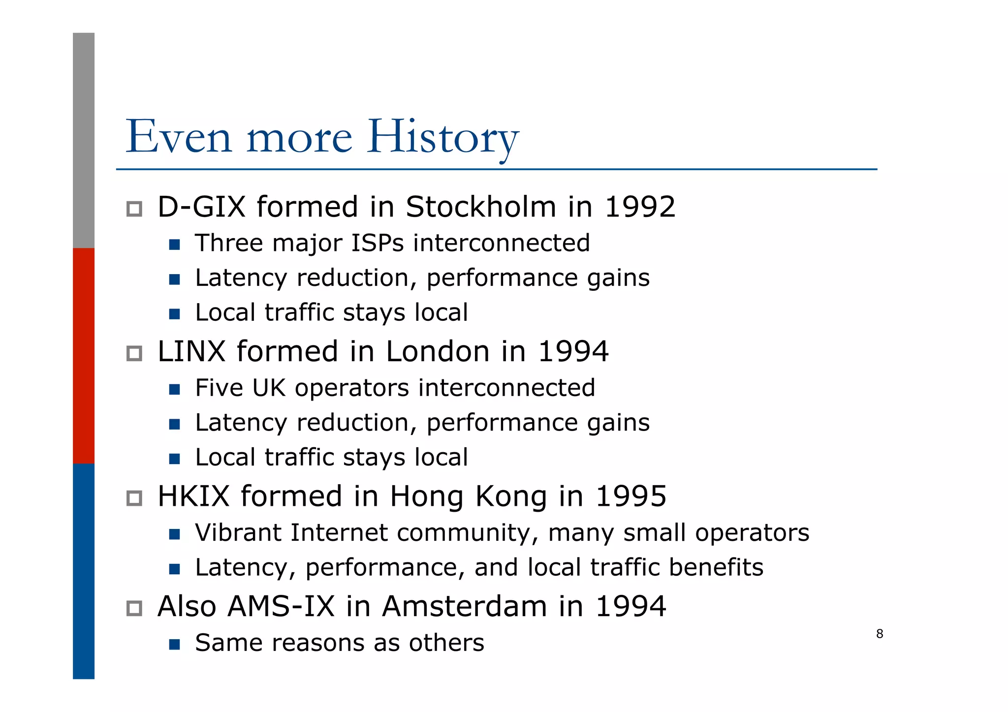 Even more History
p  D-GIX formed in Stockholm in 1992
n  Three major ISPs interconnected
n  Latency reduction, performance gains
n  Local traffic stays local
p  LINX formed in London in 1994
n  Five UK operators interconnected
n  Latency reduction, performance gains
n  Local traffic stays local
p  HKIX formed in Hong Kong in 1995
n  Vibrant Internet community, many small operators
n  Latency, performance, and local traffic benefits
p  Also AMS-IX in Amsterdam in 1994
n  Same reasons as others
8
 