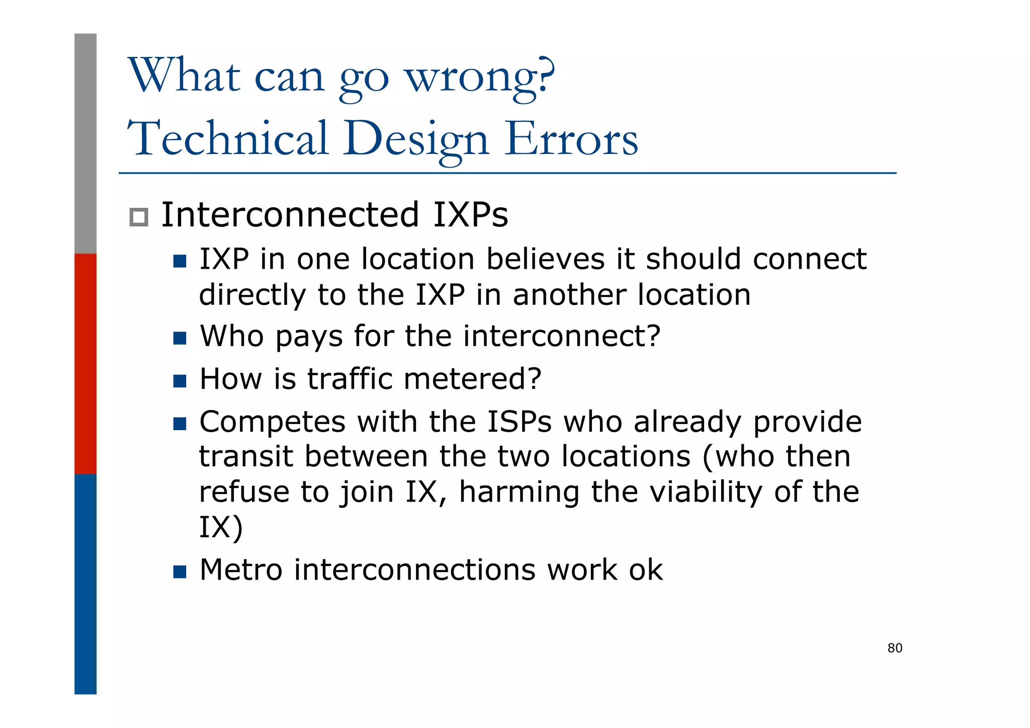 What can go wrong?
Technical Design Errors
p  Interconnected IXPs
n  IXP in one location believes it should connect
directly to the IXP in another location
n  Who pays for the interconnect?
n  How is traffic metered?
n  Competes with the ISPs who already provide
transit between the two locations (who then
refuse to join IX, harming the viability of the
IX)
n  Metro interconnections work ok
80
 