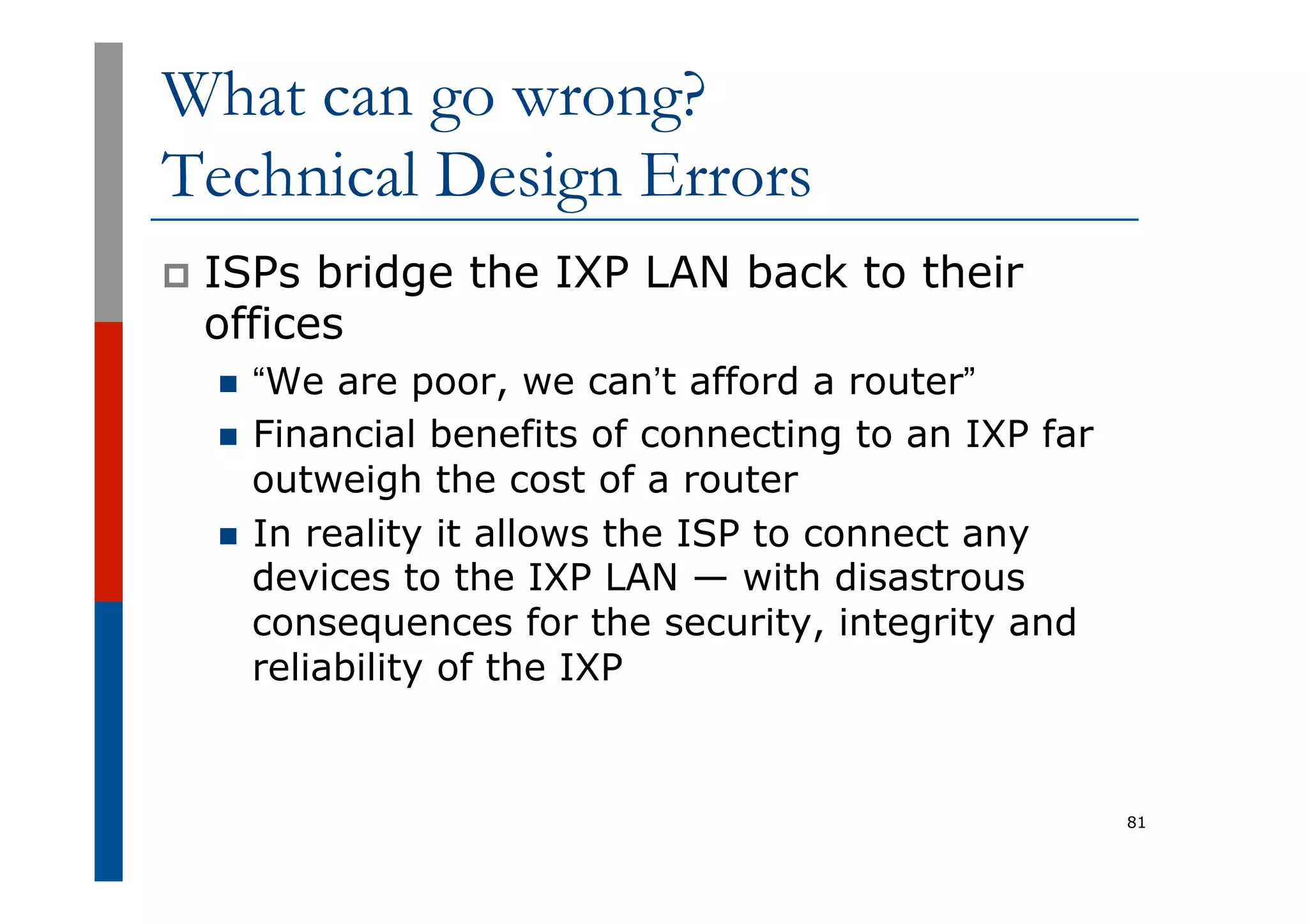 What can go wrong?
Technical Design Errors
p  ISPs bridge the IXP LAN back to their
offices
n  “We are poor, we can’t afford a router”
n  Financial benefits of connecting to an IXP far
outweigh the cost of a router
n  In reality it allows the ISP to connect any
devices to the IXP LAN — with disastrous
consequences for the security, integrity and
reliability of the IXP
81
 
