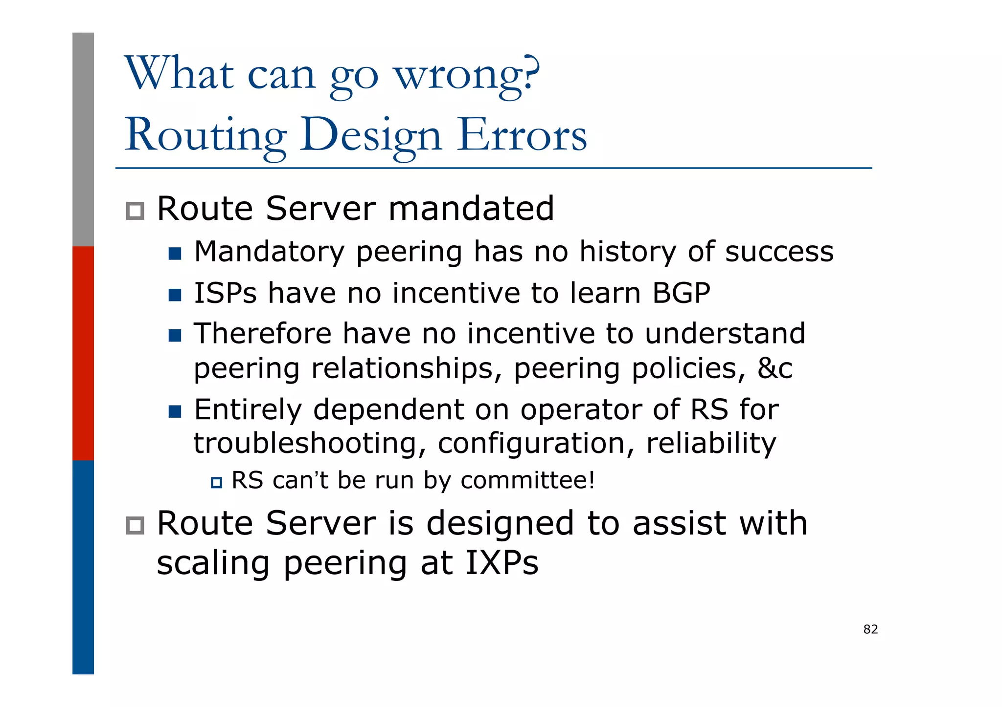 What can go wrong?
Routing Design Errors
p  Route Server mandated
n  Mandatory peering has no history of success
n  ISPs have no incentive to learn BGP
n  Therefore have no incentive to understand
peering relationships, peering policies, &c
n  Entirely dependent on operator of RS for
troubleshooting, configuration, reliability
p  RS can’t be run by committee!
p  Route Server is designed to assist with
scaling peering at IXPs
82
 