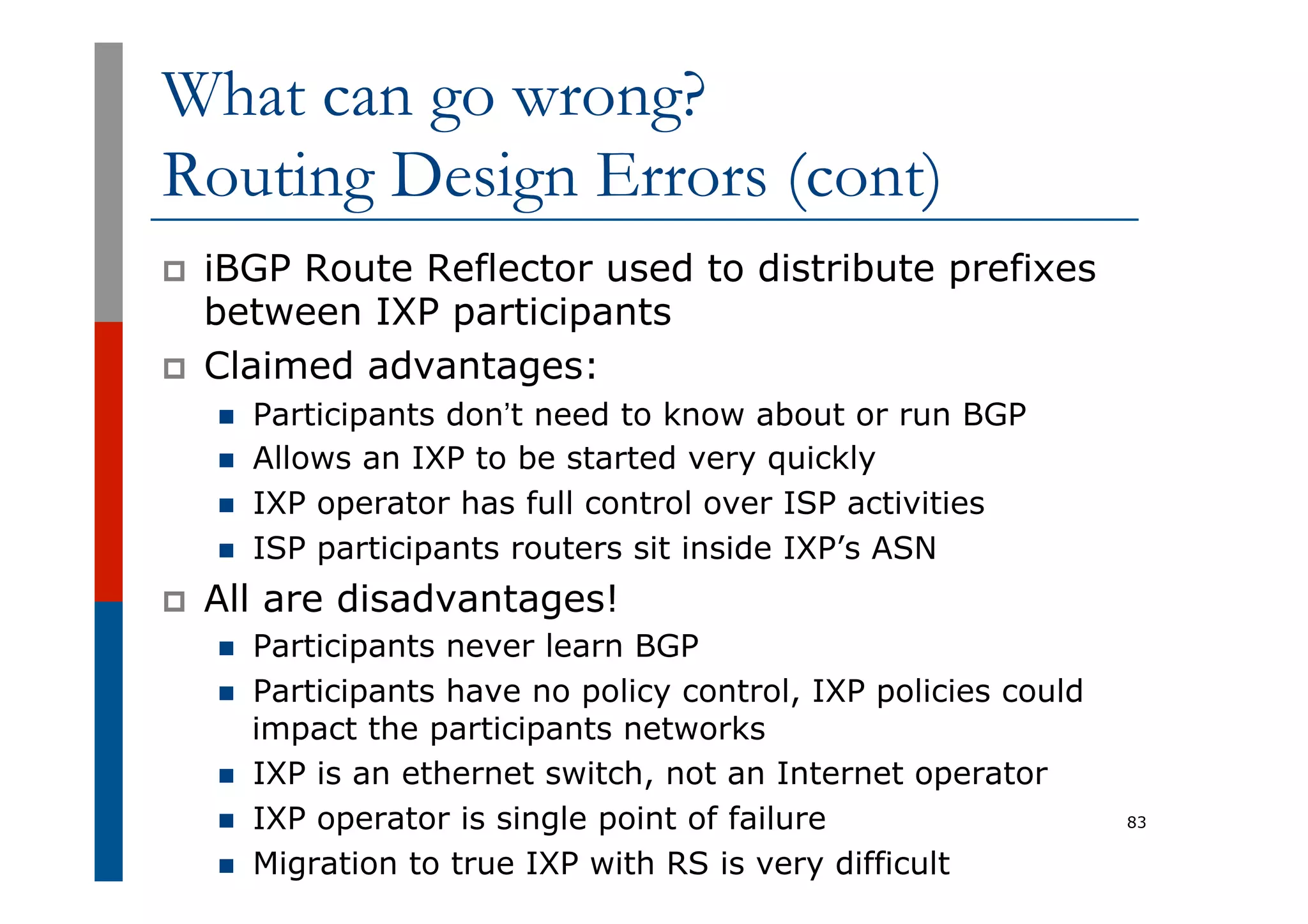 What can go wrong?
Routing Design Errors (cont)
p  iBGP Route Reflector used to distribute prefixes
between IXP participants
p  Claimed advantages:
n  Participants don’t need to know about or run BGP
n  Allows an IXP to be started very quickly
n  IXP operator has full control over ISP activities
n  ISP participants routers sit inside IXP’s ASN
p  All are disadvantages!
n  Participants never learn BGP
n  Participants have no policy control, IXP policies could
impact the participants networks
n  IXP is an ethernet switch, not an Internet operator
n  IXP operator is single point of failure
n  Migration to true IXP with RS is very difficult
83
 