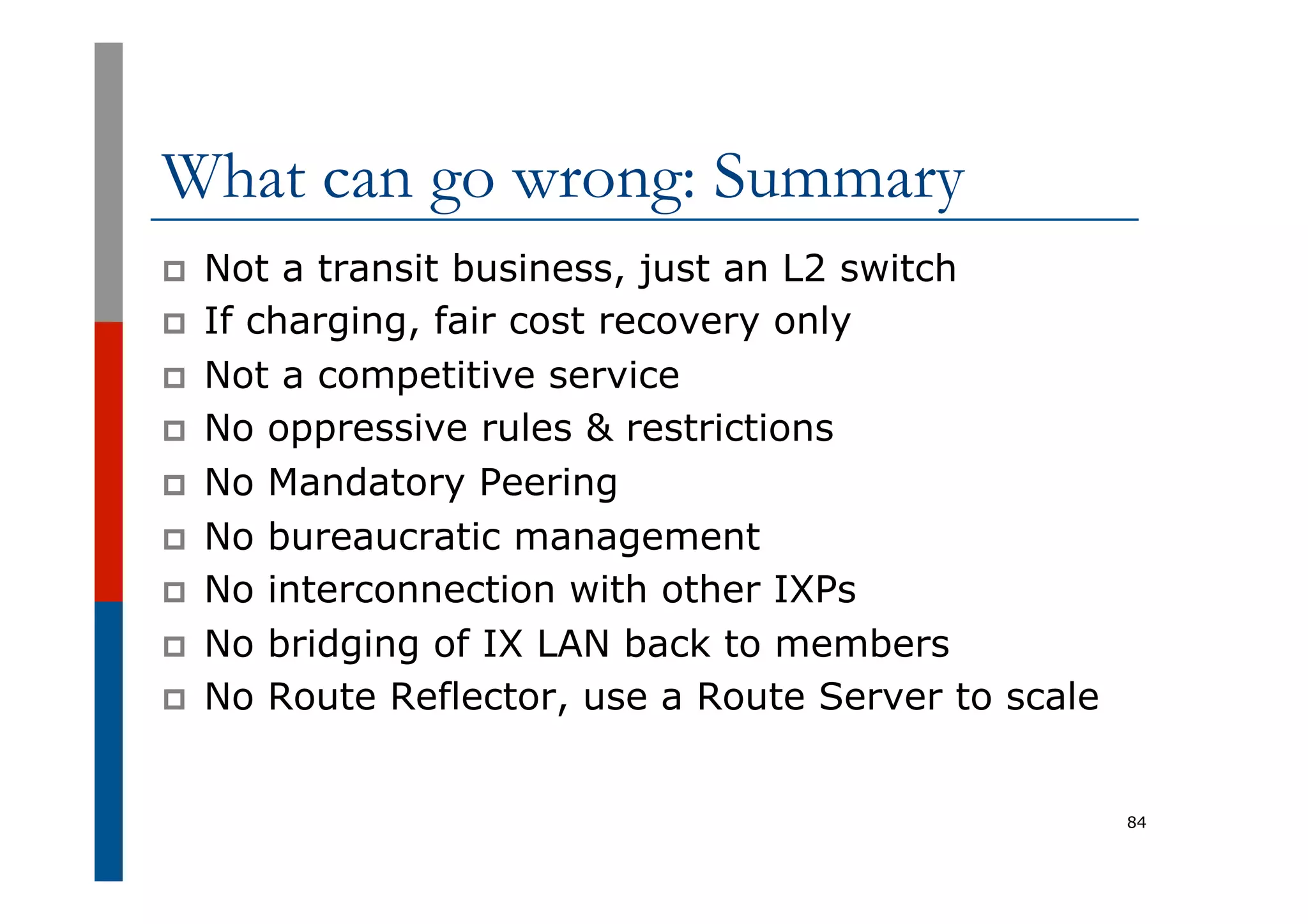 What can go wrong: Summary
p  Not a transit business, just an L2 switch
p  If charging, fair cost recovery only
p  Not a competitive service
p  No oppressive rules & restrictions
p  No Mandatory Peering
p  No bureaucratic management
p  No interconnection with other IXPs
p  No bridging of IX LAN back to members
p  No Route Reflector, use a Route Server to scale
84
 