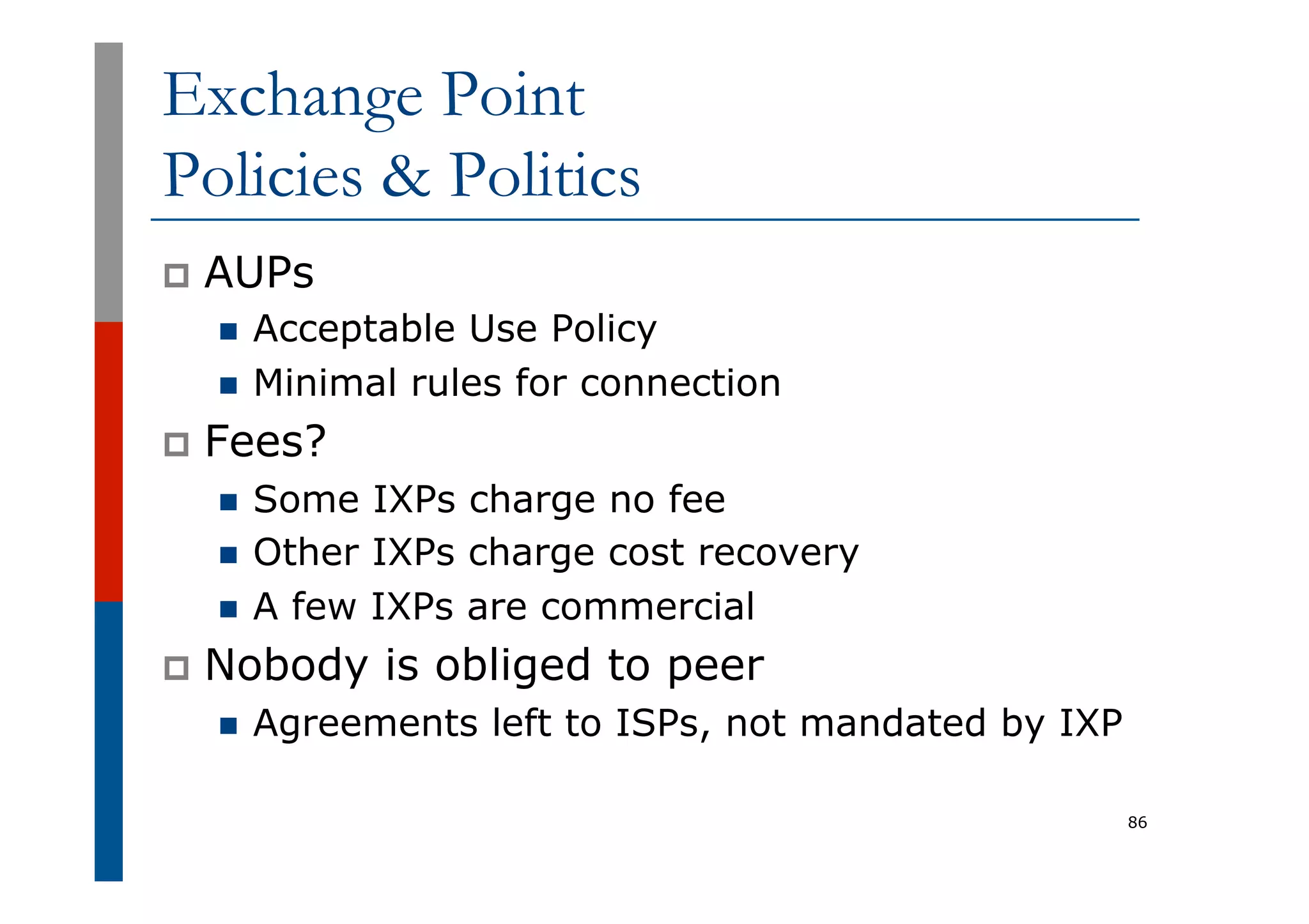Exchange Point
Policies & Politics
p  AUPs
n  Acceptable Use Policy
n  Minimal rules for connection
p  Fees?
n  Some IXPs charge no fee
n  Other IXPs charge cost recovery
n  A few IXPs are commercial
p  Nobody is obliged to peer
n  Agreements left to ISPs, not mandated by IXP
86
 