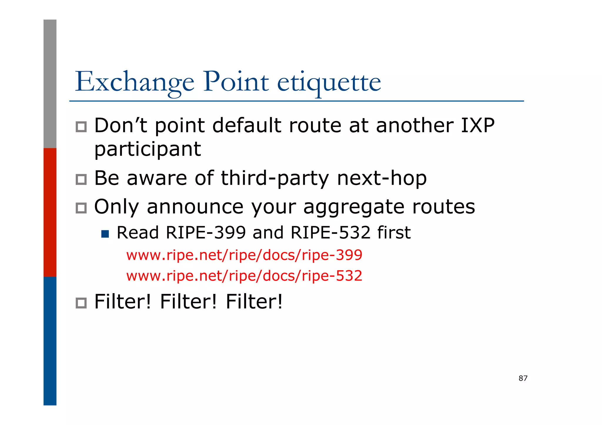 Exchange Point etiquette
p  Don’t point default route at another IXP
participant
p  Be aware of third-party next-hop
p  Only announce your aggregate routes
n  Read RIPE-399 and RIPE-532 first
www.ripe.net/ripe/docs/ripe-399
www.ripe.net/ripe/docs/ripe-532
p  Filter! Filter! Filter!
87
 