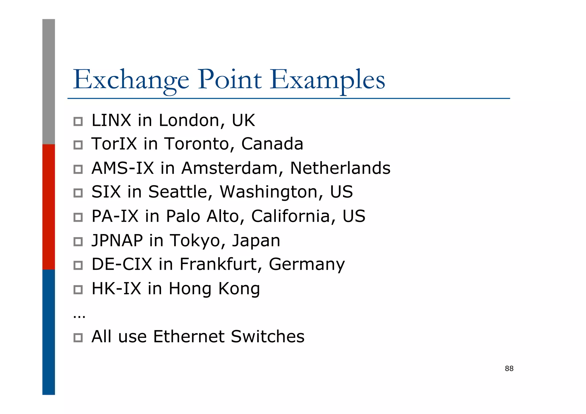 Exchange Point Examples
p  LINX in London, UK
p  TorIX in Toronto, Canada
p  AMS-IX in Amsterdam, Netherlands
p  SIX in Seattle, Washington, US
p  PA-IX in Palo Alto, California, US
p  JPNAP in Tokyo, Japan
p  DE-CIX in Frankfurt, Germany
p  HK-IX in Hong Kong
…
p  All use Ethernet Switches
88
 