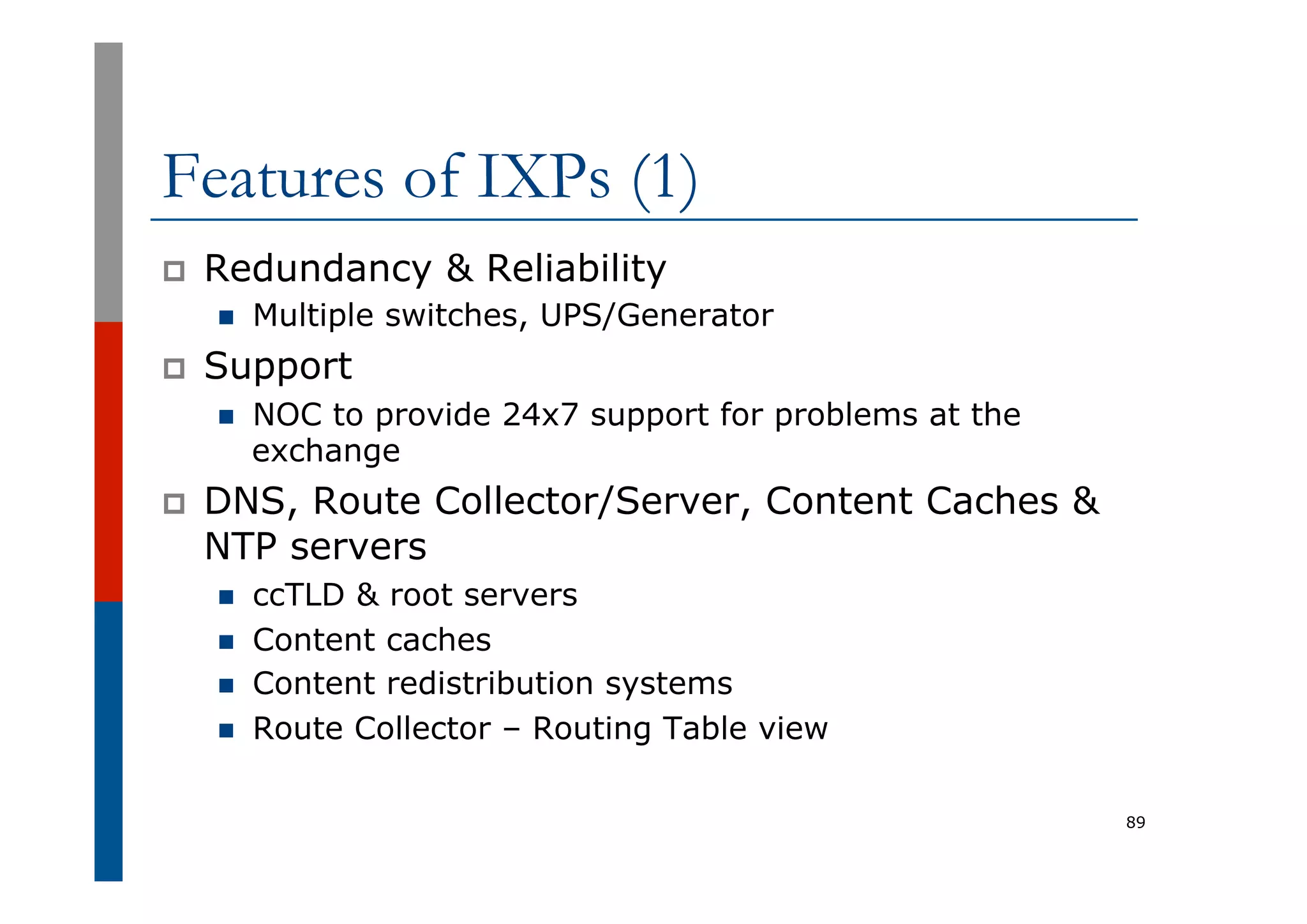 Features of IXPs (1)
p  Redundancy & Reliability
n  Multiple switches, UPS/Generator
p  Support
n  NOC to provide 24x7 support for problems at the
exchange
p  DNS, Route Collector/Server, Content Caches &
NTP servers
n  ccTLD & root servers
n  Content caches
n  Content redistribution systems
n  Route Collector – Routing Table view
89
 