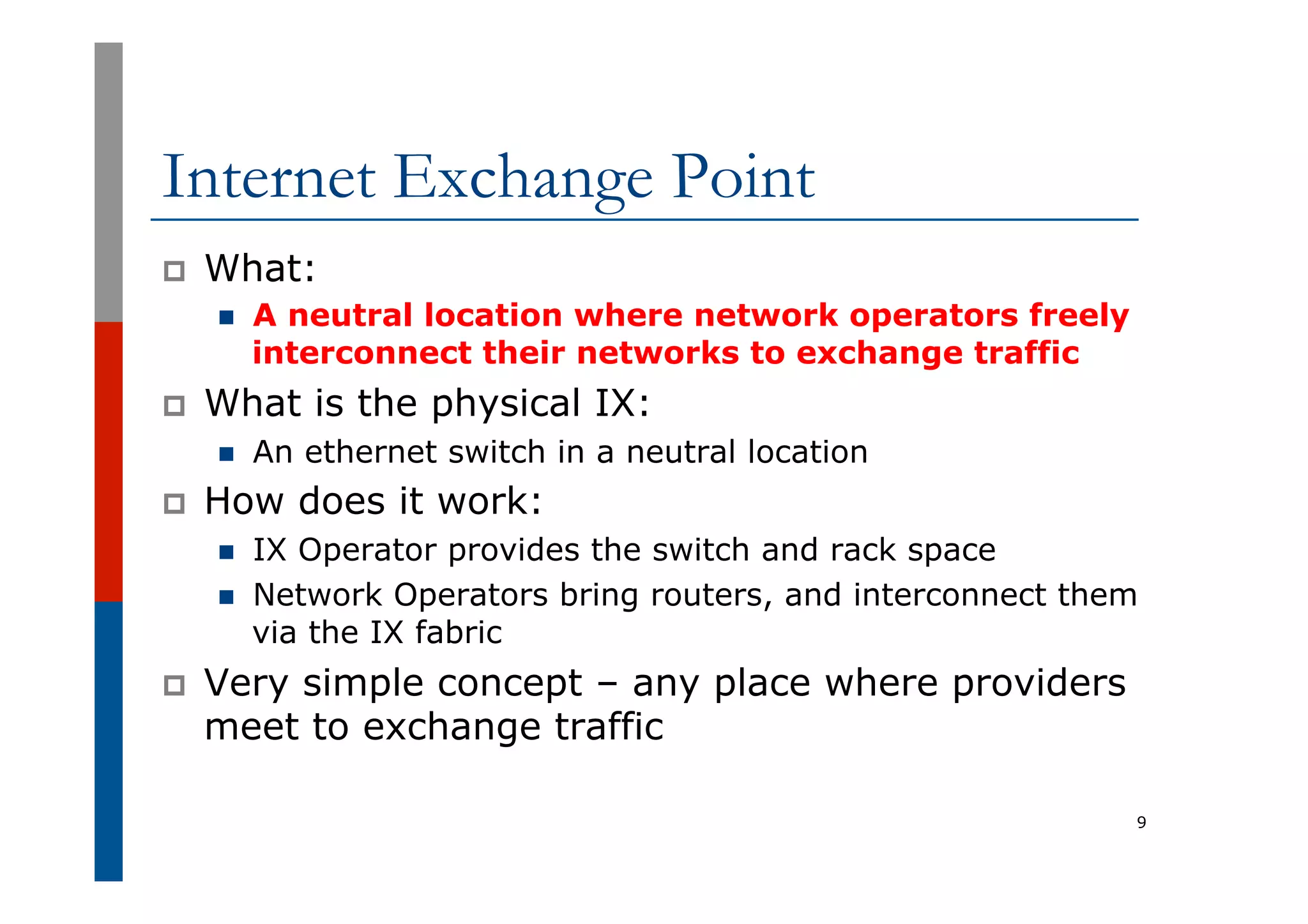 Internet Exchange Point
p  What:
n  A neutral location where network operators freely
interconnect their networks to exchange traffic
p  What is the physical IX:
n  An ethernet switch in a neutral location
p  How does it work:
n  IX Operator provides the switch and rack space
n  Network Operators bring routers, and interconnect them
via the IX fabric
p  Very simple concept – any place where providers
meet to exchange traffic
9
 