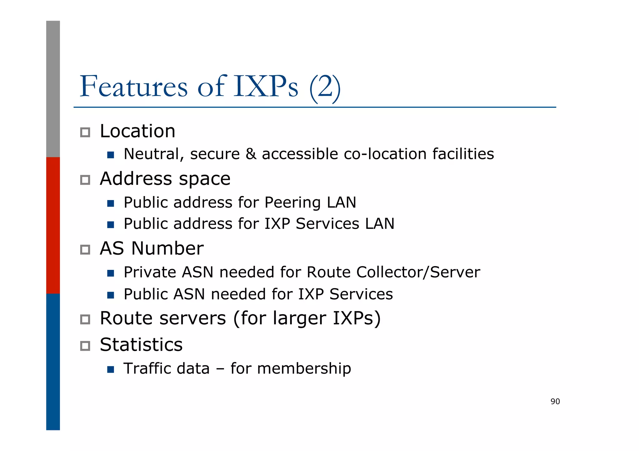 Features of IXPs (2)
p  Location
n  Neutral, secure & accessible co-location facilities
p  Address space
n  Public address for Peering LAN
n  Public address for IXP Services LAN
p  AS Number
n  Private ASN needed for Route Collector/Server
n  Public ASN needed for IXP Services
p  Route servers (for larger IXPs)
p  Statistics
n  Traffic data – for membership
90
 