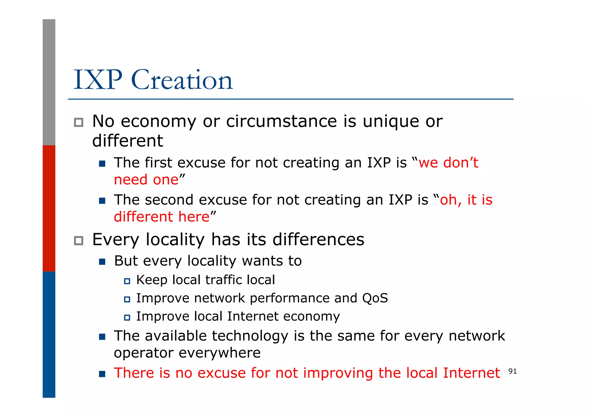 IXP Creation
p  No economy or circumstance is unique or
different
n  The first excuse for not creating an IXP is “we don’t
need one”
n  The second excuse for not creating an IXP is “oh, it is
different here”
p  Every locality has its differences
n  But every locality wants to
p  Keep local traffic local
p  Improve network performance and QoS
p  Improve local Internet economy
n  The available technology is the same for every network
operator everywhere
n  There is no excuse for not improving the local Internet 91
 