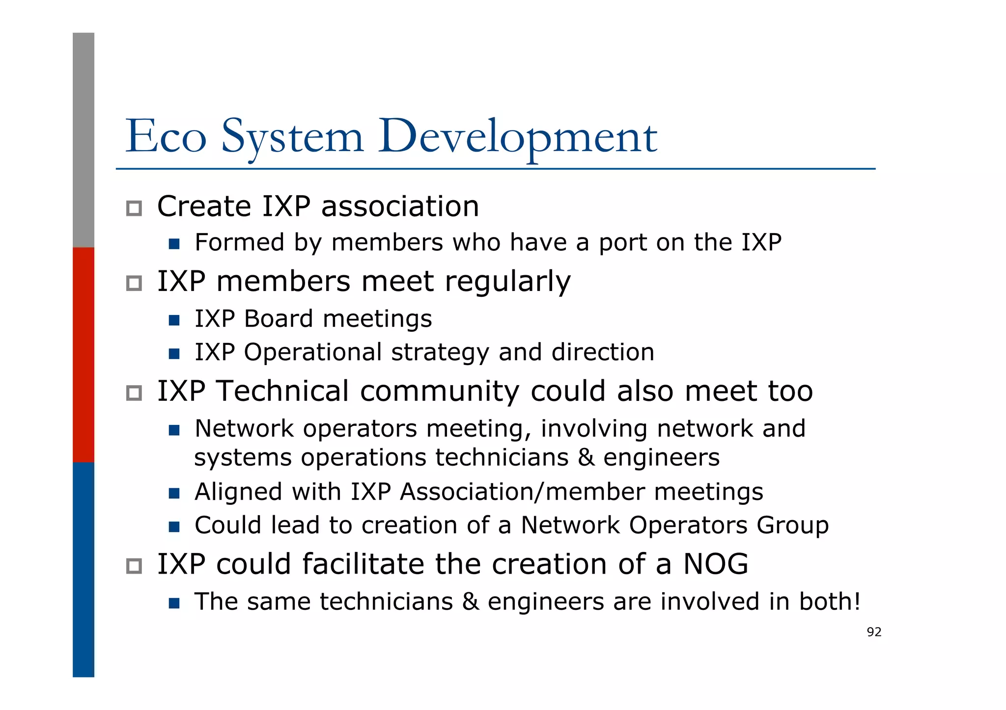 Eco System Development
p  Create IXP association
n  Formed by members who have a port on the IXP
p  IXP members meet regularly
n  IXP Board meetings
n  IXP Operational strategy and direction
p  IXP Technical community could also meet too
n  Network operators meeting, involving network and
systems operations technicians & engineers
n  Aligned with IXP Association/member meetings
n  Could lead to creation of a Network Operators Group
p  IXP could facilitate the creation of a NOG
n  The same technicians & engineers are involved in both!
92
 