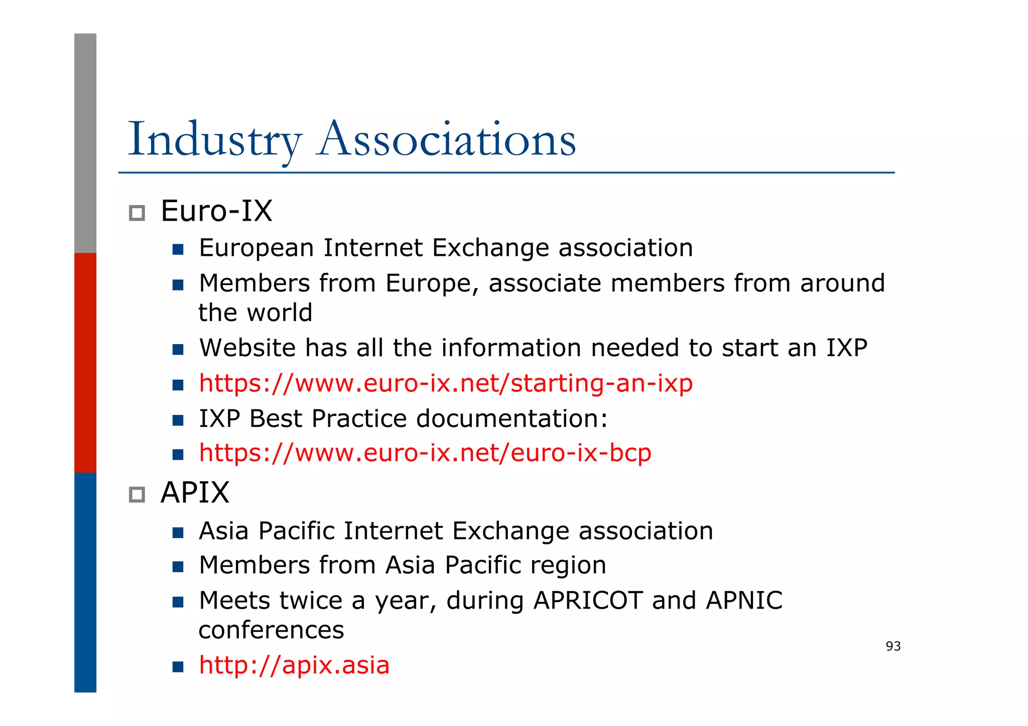 Industry Associations
p  Euro-IX
n  European Internet Exchange association
n  Members from Europe, associate members from around
the world
n  Website has all the information needed to start an IXP
n  https://www.euro-ix.net/starting-an-ixp
n  IXP Best Practice documentation:
n  https://www.euro-ix.net/euro-ix-bcp
p  APIX
n  Asia Pacific Internet Exchange association
n  Members from Asia Pacific region
n  Meets twice a year, during APRICOT and APNIC
conferences
n  http://apix.asia
93
 
