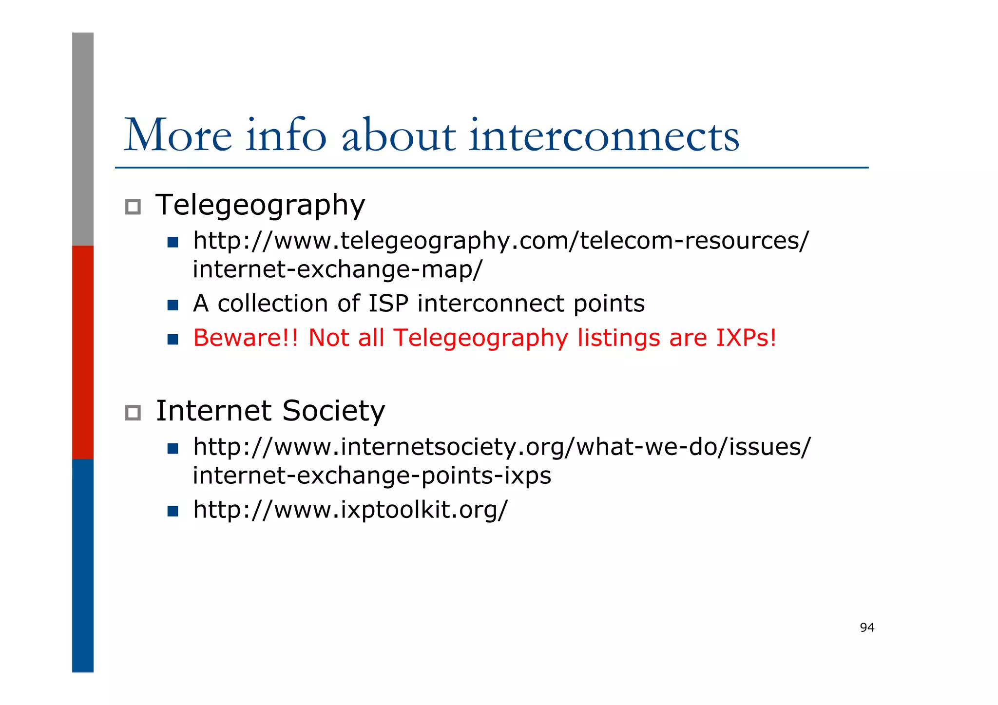More info about interconnects
p  Telegeography
n  http://www.telegeography.com/telecom-resources/
internet-exchange-map/
n  A collection of ISP interconnect points
n  Beware!! Not all Telegeography listings are IXPs!
p  Internet Society
n  http://www.internetsociety.org/what-we-do/issues/
internet-exchange-points-ixps
n  http://www.ixptoolkit.org/
94
 