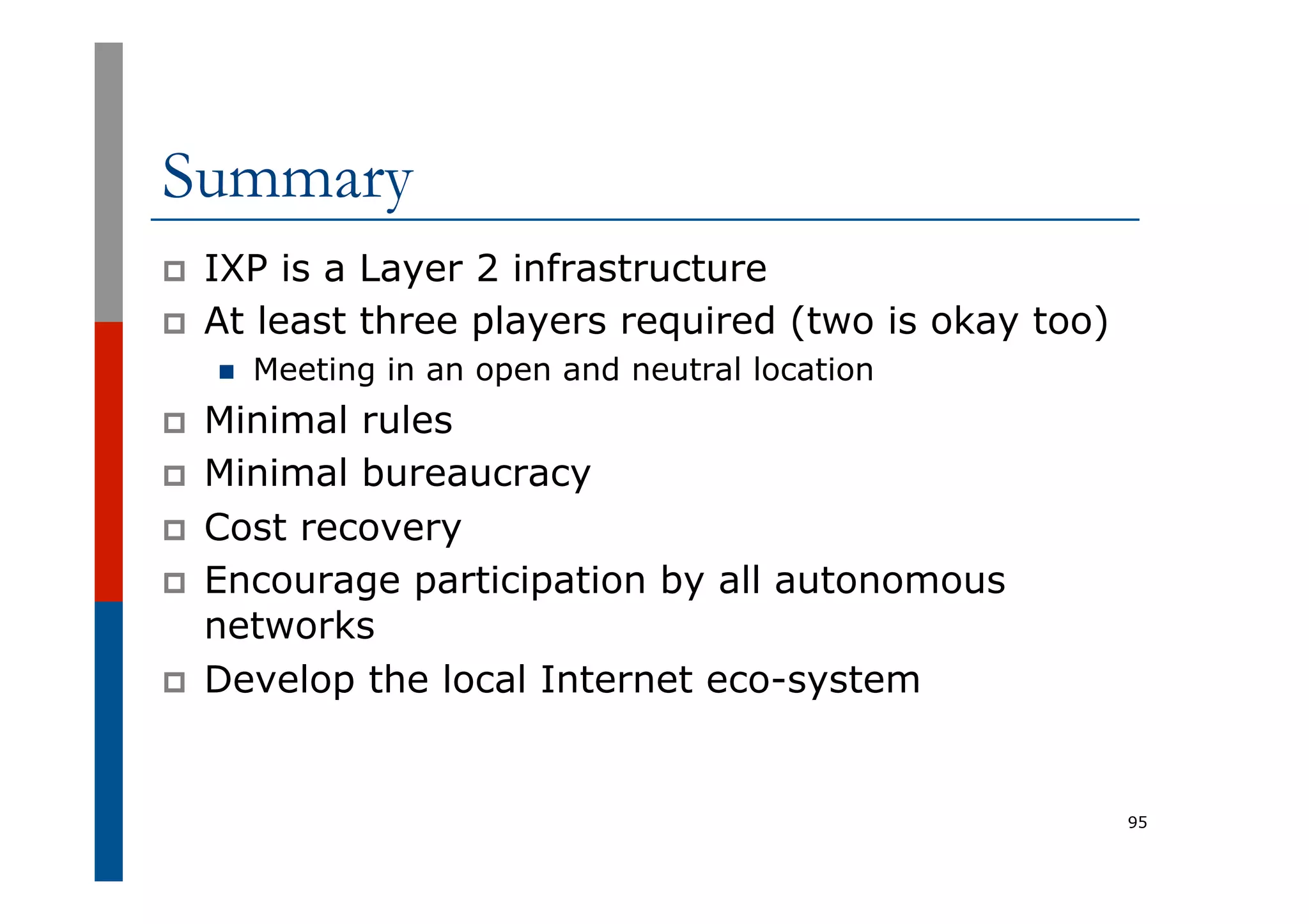 Summary
p  IXP is a Layer 2 infrastructure
p  At least three players required (two is okay too)
n  Meeting in an open and neutral location
p  Minimal rules
p  Minimal bureaucracy
p  Cost recovery
p  Encourage participation by all autonomous
networks
p  Develop the local Internet eco-system
95
 