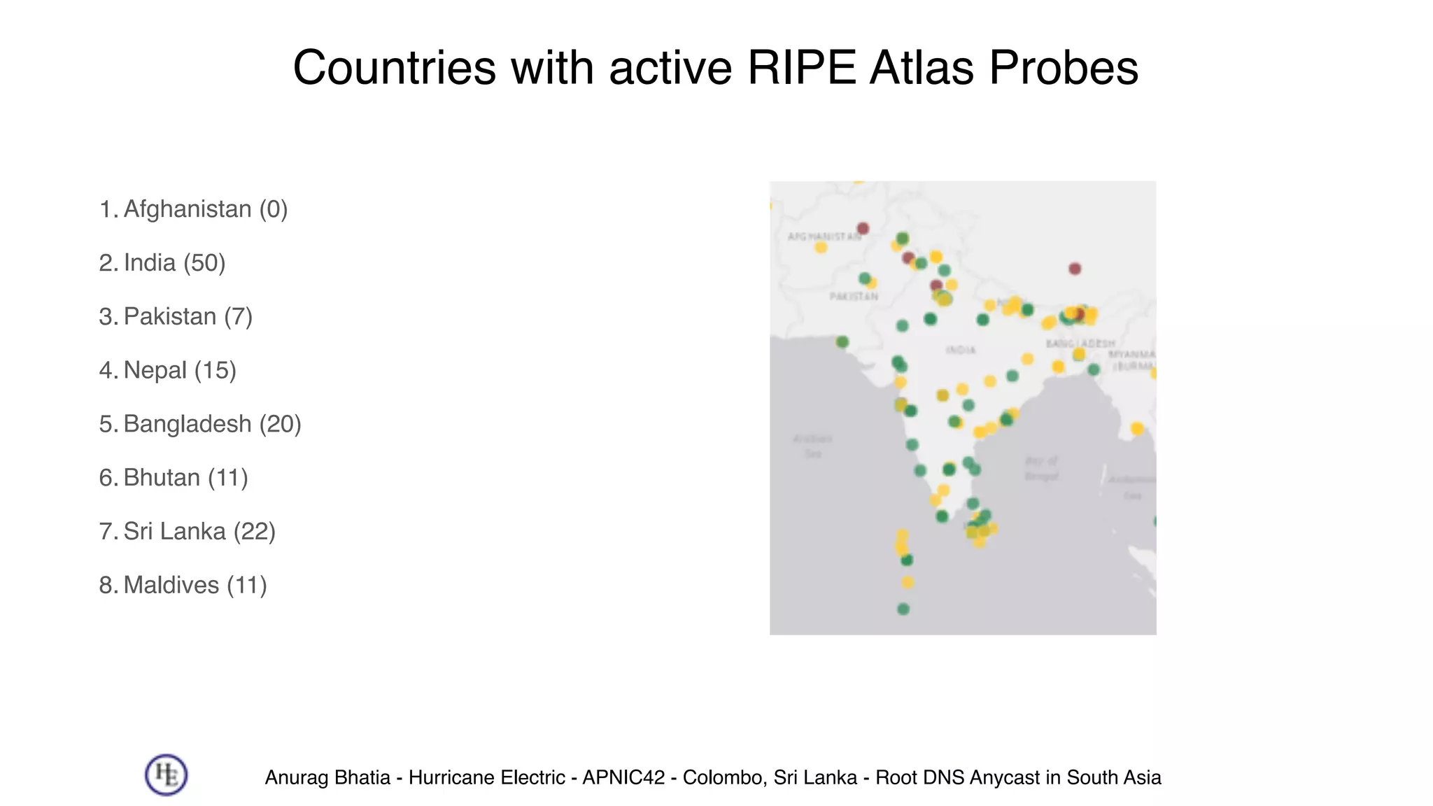 Anurag Bhatia - Hurricane Electric - APNIC42 - Colombo, Sri Lanka - Root DNS Anycast in South Asia
Countries with active RIPE Atlas Probes
1. Afghanistan (0)
2. India (50)
3. Pakistan (7)
4. Nepal (15)
5. Bangladesh (20)
6. Bhutan (11)
7. Sri Lanka (22)
8. Maldives (11)
 