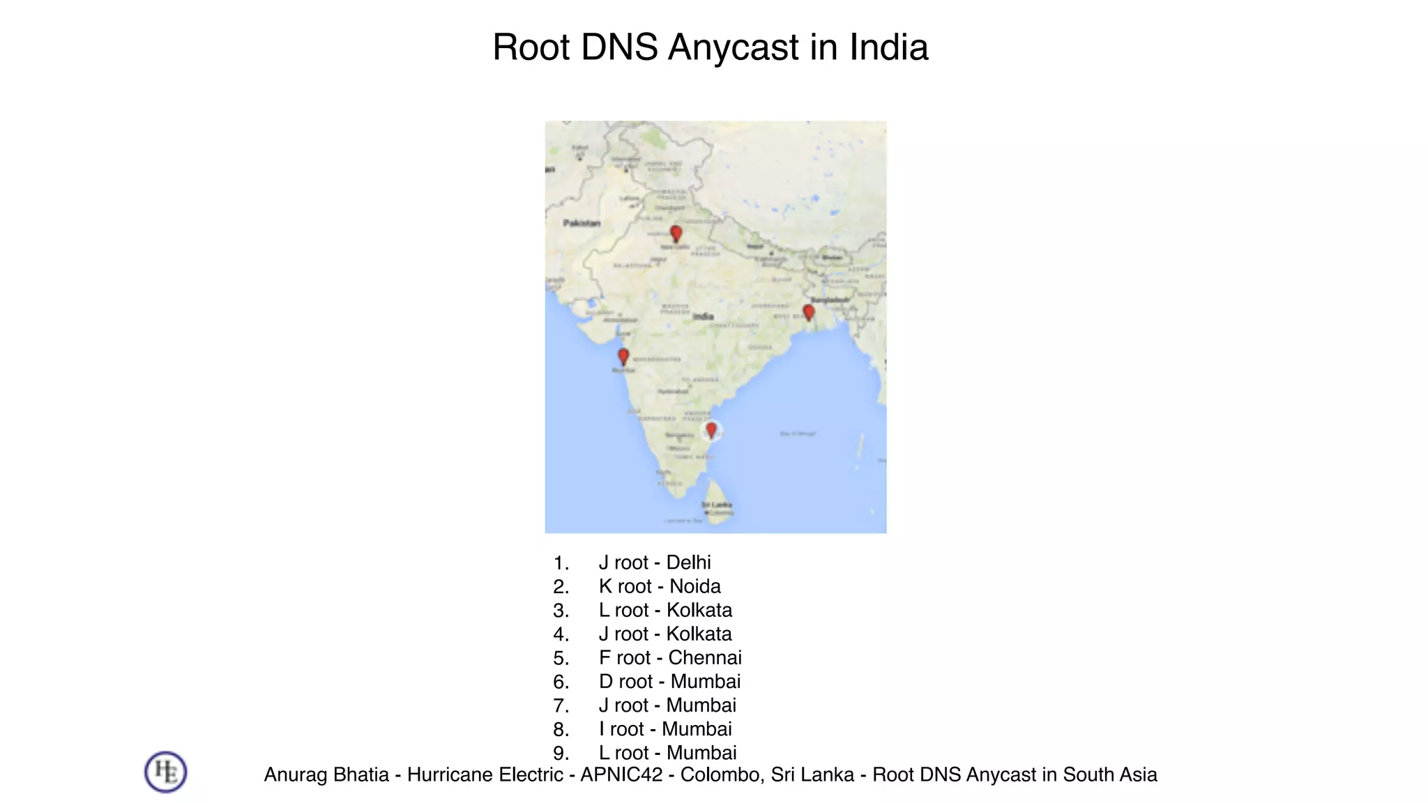Anurag Bhatia - Hurricane Electric - APNIC42 - Colombo, Sri Lanka - Root DNS Anycast in South Asia
Root DNS Anycast in India
1. J root - Delhi
2. K root - Noida
3. L root - Kolkata
4. J root - Kolkata
5. F root - Chennai
6. D root - Mumbai
7. J root - Mumbai
8. I root - Mumbai
9. L root - Mumbai
 