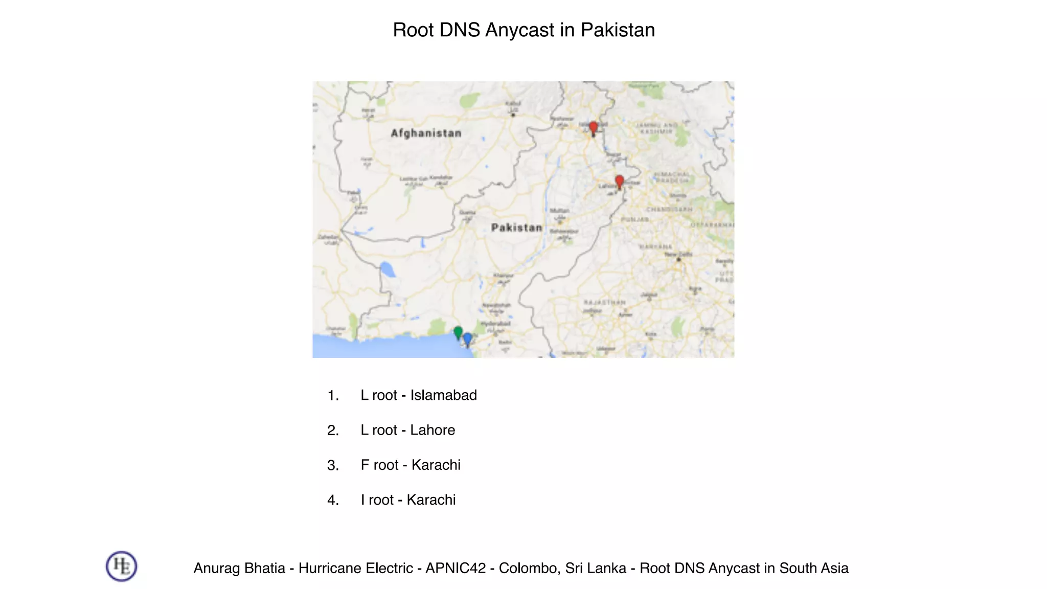 Anurag Bhatia - Hurricane Electric - APNIC42 - Colombo, Sri Lanka - Root DNS Anycast in South Asia
Root DNS Anycast in Pakistan
1. L root - Islamabad 
2. L root - Lahore 
3. F root - Karachi 
4. I root - Karachi
 