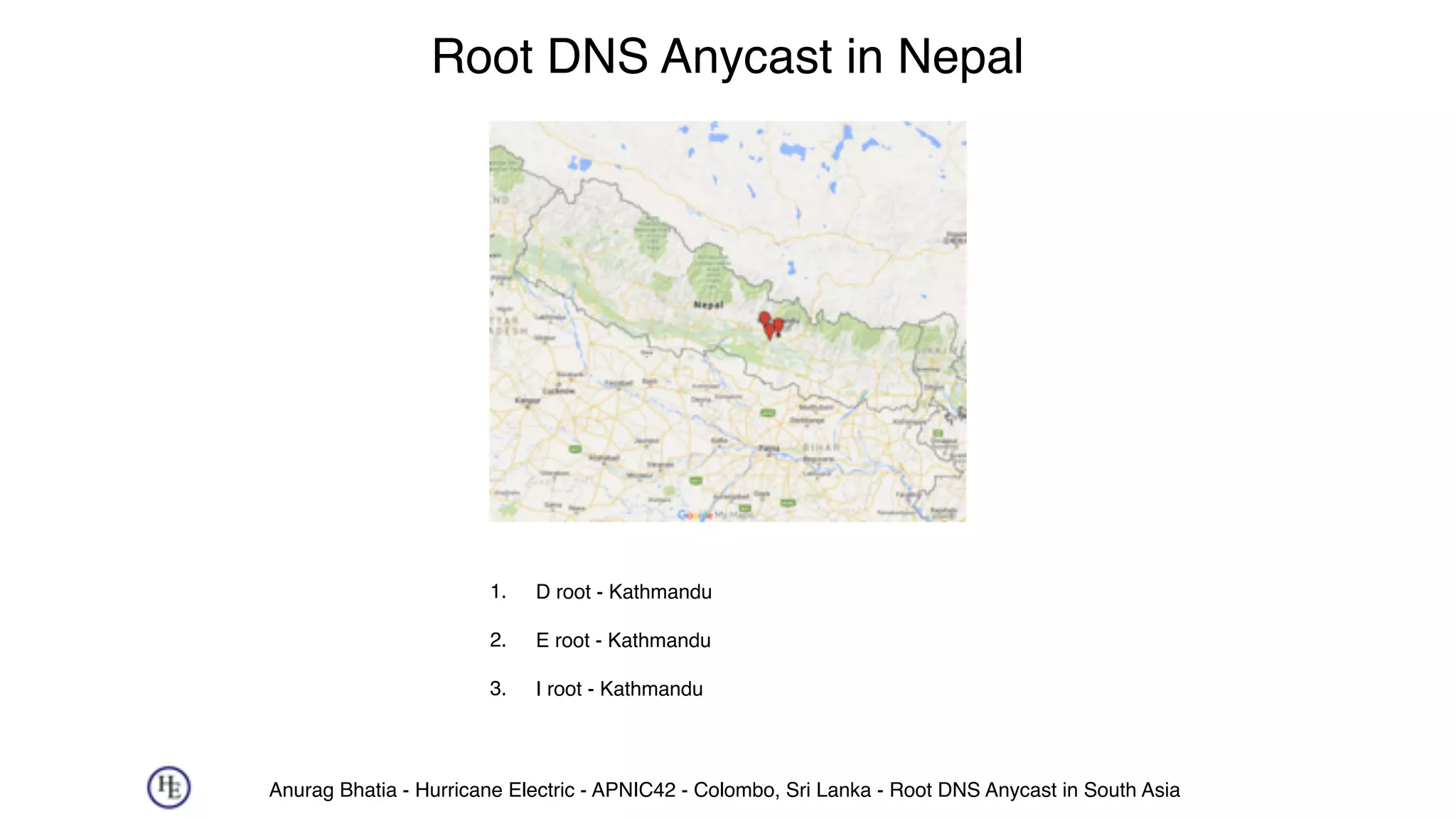 Anurag Bhatia - Hurricane Electric - APNIC42 - Colombo, Sri Lanka - Root DNS Anycast in South Asia
Root DNS Anycast in Nepal
1. D root - Kathmandu 
2. E root - Kathmandu 
3. I root - Kathmandu
 