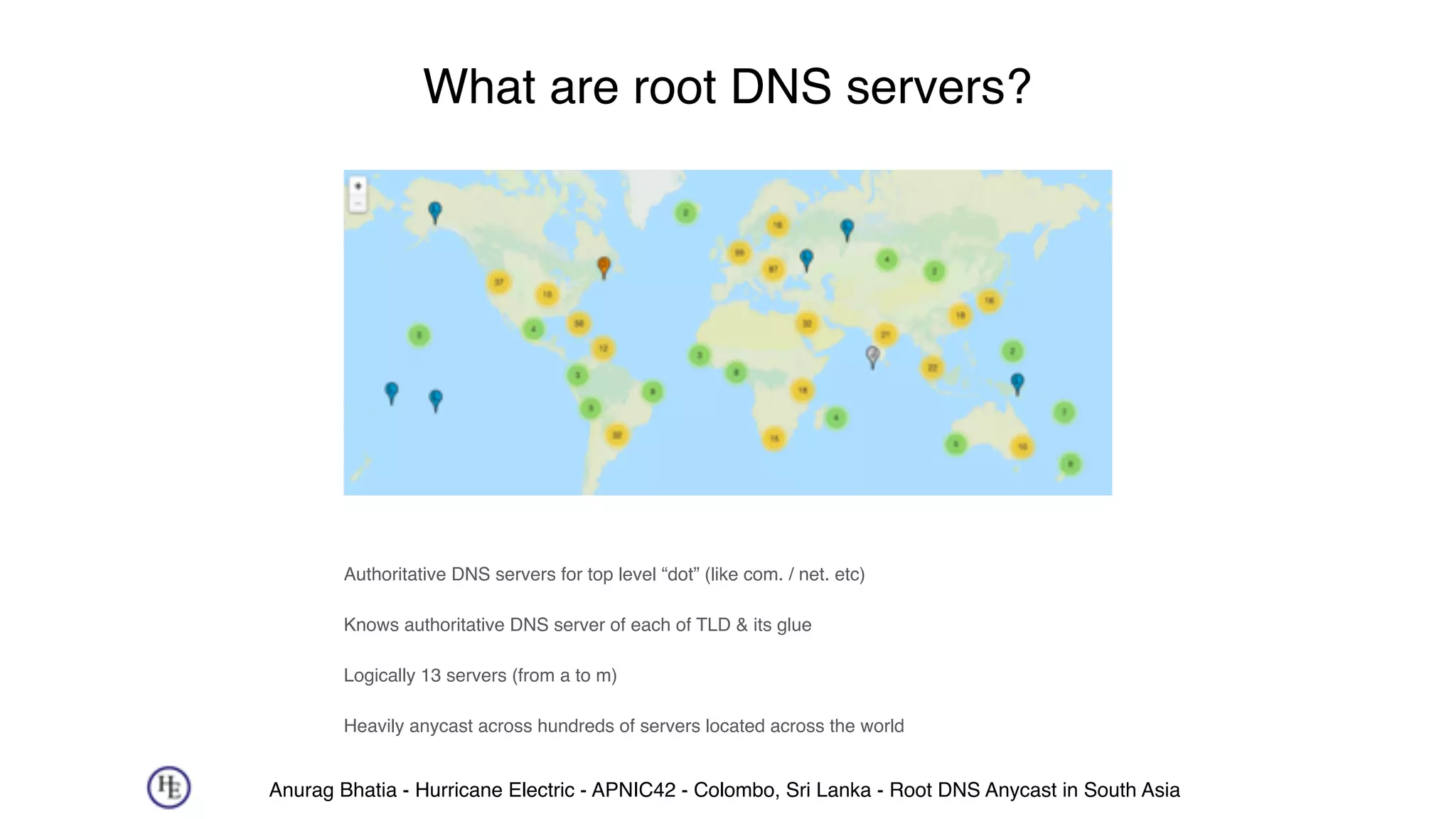 Anurag Bhatia - Hurricane Electric - APNIC42 - Colombo, Sri Lanka - Root DNS Anycast in South Asia
What are root DNS servers?
Authoritative DNS servers for top level “dot” (like com. / net. etc)
Knows authoritative DNS server of each of TLD & its glue
Logically 13 servers (from a to m)
Heavily anycast across hundreds of servers located across the world
 