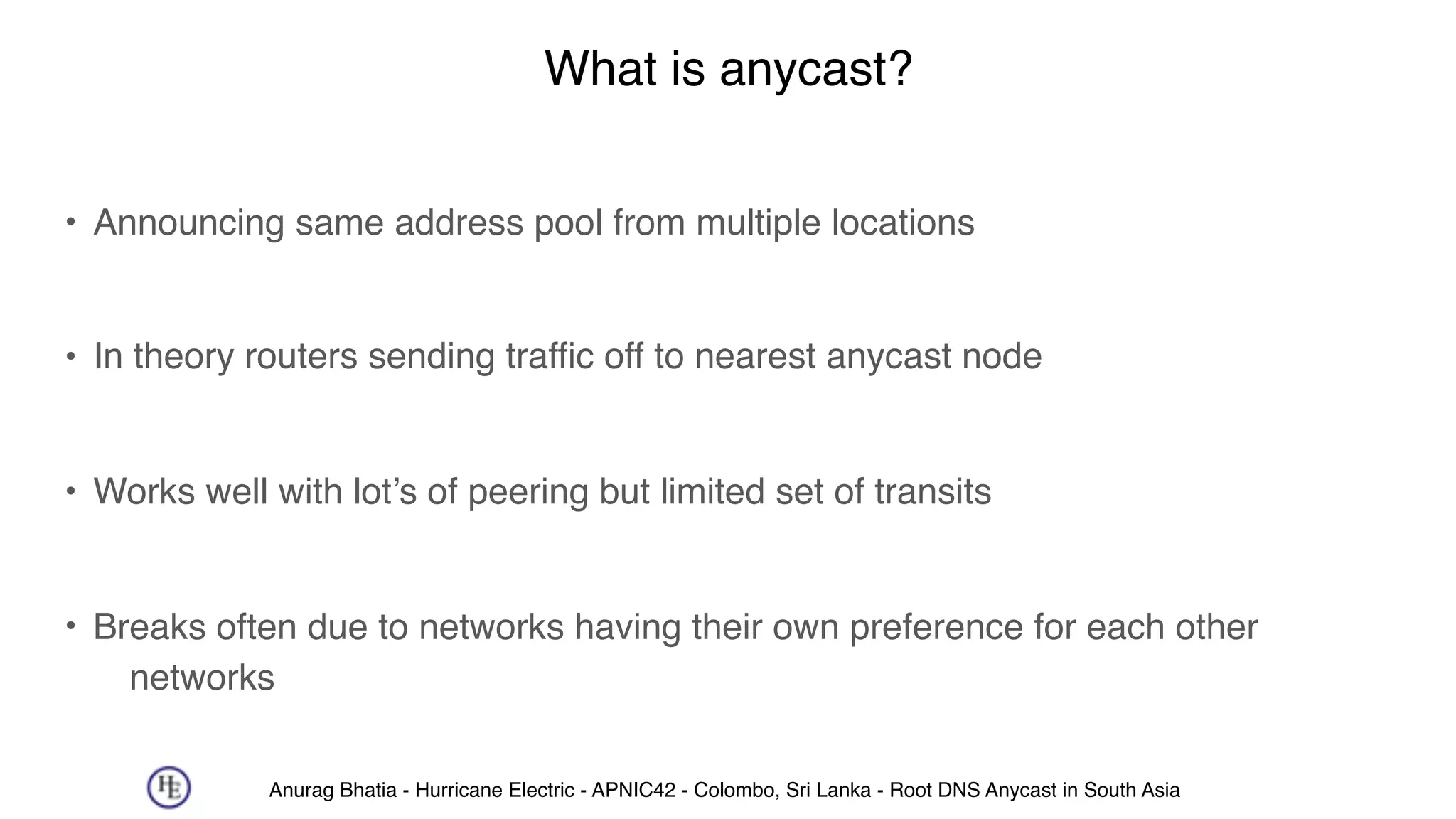 Anurag Bhatia - Hurricane Electric - APNIC42 - Colombo, Sri Lanka - Root DNS Anycast in South Asia
What is anycast?
• Announcing same address pool from multiple locations 
• In theory routers sending traffic off to nearest anycast node 
• Works well with lot’s of peering but limited set of transits 
• Breaks often due to networks having their own preference for each other
networks
 
