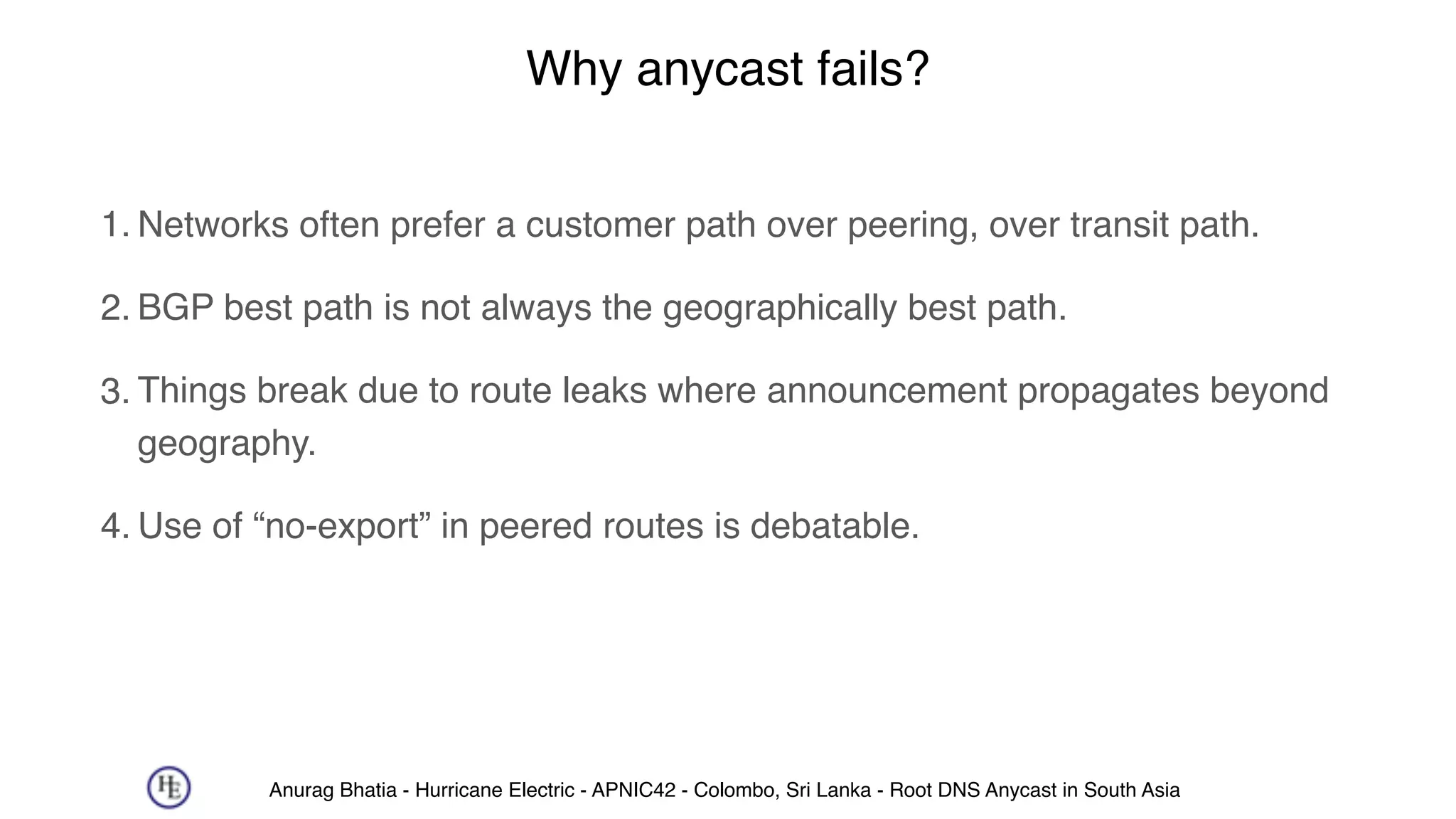Anurag Bhatia - Hurricane Electric - APNIC42 - Colombo, Sri Lanka - Root DNS Anycast in South Asia
Why anycast fails?
1. Networks often prefer a customer path over peering, over transit path.
2. BGP best path is not always the geographically best path.
3. Things break due to route leaks where announcement propagates beyond
geography.
4. Use of “no-export” in peered routes is debatable.
 